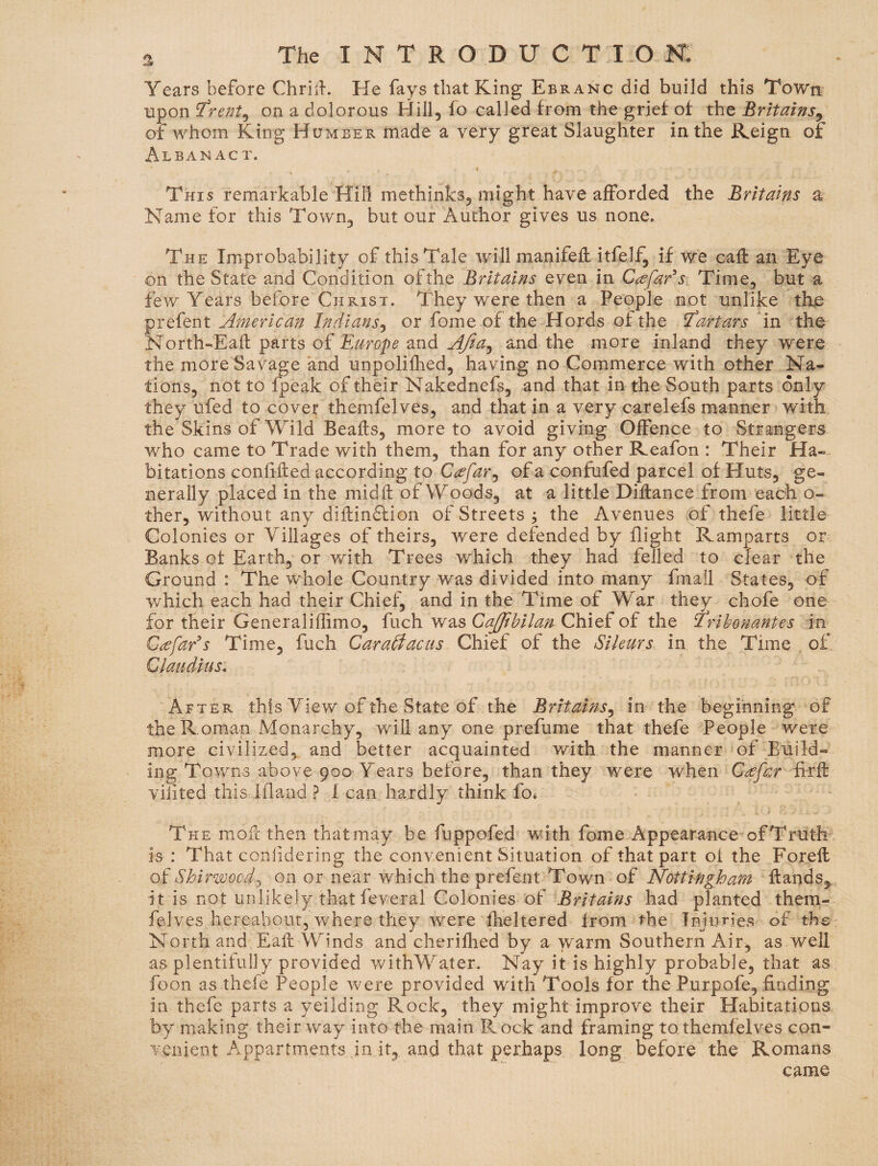 Years before ChrilL He fays that King Ebranc did build this Town upon trent^ on a dolorous Hill, fo called from the grief of the BritainSy of whom King Humber made a very great Slaughter in the Keign of Alban AC T. This remarkable Hill methinks, might have afforded the Britatns a Name for this Town, but our Author gives us none. The Improbability of this Tale will manifefl: itfelf, if we call an Eye on the State and Condition ofthe Britains even in C^efar^s. Time, but a few Years before Christ. They were then a People not unlike the prefent American Indians^ or fome of the Hords ofthe Tartars in the North-Eail parts of Europe and AJia^ and the more inland they were the more Savage and unpolilhed, having no Commerce with other Na¬ tions, not to fpeak of their Nakednefs, and that in the South parts only they ufed to cover themfelves, and that in a very carelefs manner with, the Skins of Wild Beafts, more to avoid giving Offence to Strangers who came to Trade with them, than for any other Keafon : Their Ha¬ bitations conffled according to C^efar^ of a confufed parcel of Huts, ge¬ nerally placed in the midfl of Woods, at a little Diftance from 'each o- ther, without any dihinftion of Streets ; the Avenues of thefe little Colonies or Villages of theirs, were defended by flight Ramparts or Banks of Earth, or with Trees which they had felled to clear the Ground : The whole Country was divided into many fmall States, of which each had their Chief, and in the Time of War they chofe one for their Generaliffimo, fuch was CaJJihilan Chief of the Trihonantes in C^faEs Time, fuch Caraffacus Chief of the Sileurs. in the Time o£ Claudius. After this View of the State of the Britains^ in the beginning of the R oman Monarchy, will any one prefume that thefe People were more civilized,, and better acquainted with the manner of Euild- ing Towns above 900 Years before, than they were when Cecfar firh: viiited this Iflaud ? 1 can hardly think fo* The mofl then thatmay be fuppofed with fome Appearance of Truth is : That coiilidering the convenient Situation of that part ot the Forefl oiShiri^ocd.j on or near which the prefent Town of Nottingham flands^. it is not unlikely that feveral Colonies of Britains had planted them¬ felves hereabout, where they were flickered from the Injuries of the North and Eafl Winds and cherifhed by a warm Southern Air, as well as plentifully provided withWater. Nay it is highly probable, that as foon as thefe People were provided with Tools for the Purpofe, finding in thefe parts a yeilding Rock, they might improve their Habitations by making their way into the main Rock and framing to themfelves con¬ venient Appartments in it, and that perhaps long before the Romans came
