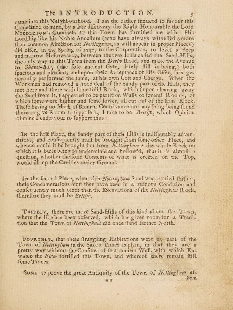 came into this Neighbourhood, I am the rather induced to favour this Conjefture of mine, by a late difcovery the Right Honourable the Lord Middleton’s Goodnefs to this Town has furnilhed me with. His Lordlhip like his Noble Anceflers (who have always witnefled amoTe than common Affe6lionfor Nottingham^ as will appear in proper Places) did offer, in the.Spring of 1740, to the Corporation, to level a deep and narrow Hollow-way, between the two Hills called the Sand-Hills, the only way to this Town from the Derby Road, and make the Avenue to Chapel-Bar^ (the foie ancient Gate, lately Hill in being,) both fpacious and pleafant, and upon their Acceptance of His Offer, has ge- neroufly performed the fame, at his own CoH and Charge. When the Yforkmen had removed a good deal of the Sandy part of the Hills, they met here and there with fome folid Rock, which (upon clearing away the Sand from it,) appeared to be partition Walls offeveral Rooms, of which fome. were higher and fome lower, all cut out of the firm Rock. Thefe having no Mark of Roman Contrivance nor anyfhing being found there to give Room to fuppofe it, I take to be Britijh^ which Opinion of mine I endeavour to fupport thus : In the firft Place, the Sandy part of thefe Hills is indifputably adven- titious, and confequently muft be brought from fome other Place, and whence could it be brought but from Nottingham ? the w^hole Rock on which it is built being fo undermin’d and hollow’d, that it is almoft a queftion, whether the folid Contents of what is erefted on the Top, would fill up the Cavities under Ground. • In the fecond Place, when this Nottingham Sand was carried thither, thefe Concamerations muft then have been in a ruinous Condition and •confequently much older than the Excavations of the Nottingham Rock, therefore they muft be Britijh. ThirdI y, there are more Sand-Hills of this kind about the Town, where the like has been obferved, which has given room for a Tradi* tion that the Town of Nottingham did once ftand farther North. Fourthly, that thefe ftraggling Habitations were no part of the- Town of in the Saxon Times is plain, in that they are a pretty way without the Confines of that ancient Wall, with which Ed¬ ward the Elder fortified this Town, and whereof there remain ftili Tome Traces. Some to'prove the great Antiquity of the Town of Nottingham af-