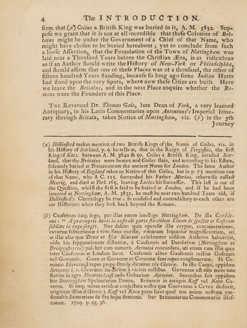 firm that (^5 Coilus a Britiih King was buried in it, A. M. 3832. Sup«^ pofe we grant that it is not at all incredible that thefe Colonies of Bri^ tains might be under the Government of a Chief of that Name, who might have chofen to be buried hereabout , yet to conclude from fuch a loofe Aflertion, that the Foundation of the Town of Nottingham was laid near a Thoufand Years before the Chriftian jEra, is as ridiculous as if an Author Ihould write theHiflory of New-Tork or Philadelphia^ and Ihould affirm that one of thefe Places was of a thoufand, the other of fifteen hundred Years flanding, becaufe fo long ago fome Indian Hutts had flood upon the very Spots, where now thefe Cities are built. Here- we leave the Britains^ and in the next Place enquire whether the R0- mans were the Founders of this Place. The Reverend Dr. T'homas Gale^ late Dean of P'^ork^ a very learned Antiquary, in his Latin Commentaries upon Antoninus^s Imperial Itine¬ rary through takes Notice of viz. (i?) in the 5th J ourney (i2!) makes mention of two Britifh Kings of the Name of Coilusy Viz, in his Hiflory of Scotland, p. 9. he tells us, that in the Reign of Fergujlus, the firft. King ofbetween A. M. 3640 & Coilus 2i Britiih King, invaded Scot¬ land, that the Britains were beaten and Coilus flain, and according to his EflatCj folemnly buried at Troinovantum the ancient Name for London. The fame Author in his Hiftory oiEngland takes no Notice of this Coilus, but in p. 73 mentions one of that Name, who A C. 125* fucceeded his Father Marius, otherwife called Meurig, and died at 165, leaving his SucceCTor. This laffc is out of the Queftion, whilft the firfl is faidto be buried at London, and if he had been interred at Nottingbam, A. M. 3832, he muftbe near two hundred Years old, if l-lollinfied''s Chronology be true , fo confufed and contradi6fory to each other are our Hiflorians when they look back beyond the Romans. {h) Caufehnas itaq^ lego, per illas autem intelligo Nottingham. T)e ilia Canihde- nus : “ AprcCruptis Saxis in auftrali parte fluviolum Linum de fpegiat et Caflrtim fuhlime in rupefurgit. Nec dubito quin operofaj ill^ cryptas, concamerationes, cavernje fubterraneae e vivo Saxo excifie, romanam loquantur magnihcentiam, uti .ut illae ali^ quas et Jjlce Silurum celebrantur eofdem Authores habuerint, adde his- fupputationem diflanti^e, a Caufennis ad Durobrivas {Nottingham et ^ridgcafierton) pulchre cum numeris Antonini concordare, uti etiam cum illis quos inter Caufennas at Lindum locat. Caufennis aliter Gaufennis reflius Gofennis vel Govennis. Ceven et Govenn^e et Covenn^ funt rupes conglomeratic. In Co- mitatu Ebcracenfi xxx^Q^ prope Ottely dicuntur the Cheven. In illo Cantii, oppidum Savcmoc L e. Chevennoc ita ^icitur a vicinis collibus. Gevennus eft turn mons turn fiuvius in agro unde Gobanium Antonino. Saxonibus fuit oppidum hoc Snottengham Speluncarum Dornus. Britannis in antiquis Kaff vel Kaou Ca^ verna. Si itaqj minus arrideat conje61ura noftra quae Gauvennas a Ceven deduxit, originem iftius didionis a vel -petas licet quod non minus noflrann cqn- hrmabit Sententiam de fituhujus Stationis. Iter Britanniarurn Commentariis illuL tratum. 3 7^9* P-95^ 9^-