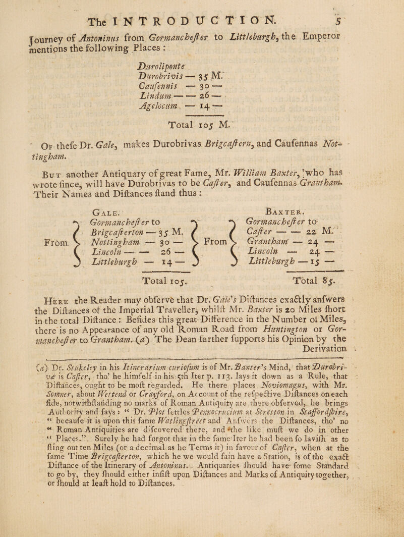 loVitrity oi Antoninus ^tom Gor:manchefteT to LittJehurgh^ih.^ Emperor mentions the following Places : T>uroUponte Durohrivis Caufennis Lindum — Agelocum^ Total 105 ' Of thefe Dr. makes Duxobrivas and Caufennas Not<^ - tingham* But another Antiquary of great Fame, Mr. William Baxter^ *who has wrote iince, will have Durobiivas to be Cajler^ and Caufennas Granthaifk ■ Their Names and Diftances ftand thus : Baxter. Gormanchejler to* Cafier-22 Mo' ^ Grantham: — 24 — Lincoln — 24 —» Littlehurgh — 15 —■ Total 8^. Here the Reader may obferve that Dr. Gale's Dlftances exaftly anfwers the DiHances ot the Imperial Traveller, whilft Mr. Baxter is 20 Miles Ihort in the total Didance : Behdes this great DitFerence in the Number ot Miles, there is no Appearance of any old Roman Road from Huntington or Gor- manchefier to Grantham.^ (ja^ The Dean farther fupports his Opinion by the Derivatian {a) Dr. Stnkeley in his Itinerarium curioftm is of tAv, Baxter's Mind, ^^xDutohri- Cafter-, tho’he himfelf in his 5tn Iter p. 113. lays it down as a Rule, that Diftances, ought to be moft regarded. He there places Noviomagus-, with Mr. Somner-, about Wettend or Crayford, on Account of the refpeflive Diflances on each hde, notwithftanding no marks of Roman Antiquity are there obferved, he brings Authority and fays: “ Dr. Blot fettles B ennocrnciim at St ret ton in Staffordfiirey becaufe it is upon this fame and Anfwers the Dillances, tho’ no ** Roman Antiquities are difcovered there, and ^he like mull we do in other Places^” Surely he had forgot that in the fame Iter he had been fo lavi/h as to fling out ten Miles (or a decimal as he Terms it) in favour of Cafter-, when at the fame Time Srigcafterton., which he we would fain have a Station, is of the exafl Diflance of the Itinerary of Antoninus, . Antiquaries Ihould have* fome Standard to go by, they Ihould either infill upon Dillances and Marks of Antiquity together^ or Ihould at leaR hold to Dillances, From. Gale. Gormanchejler to Brigcajierton — 35 M. Nottingham ~ 30 — Lincoln ~ — 26 — Littlehurgh ^— 14 —■ From Total 105. — 35 m; — 30 “ <— 26 —. — 14 —