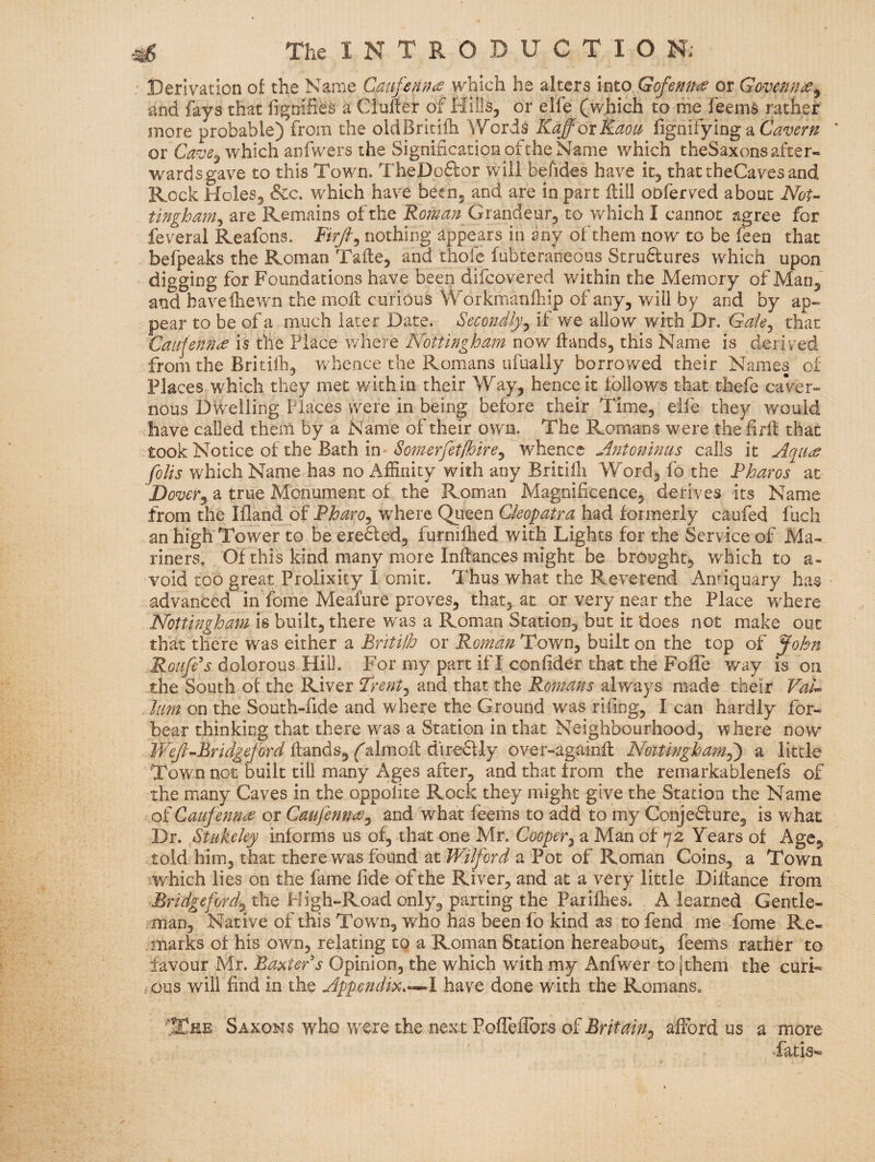 Derivation of the Name which he alters into Gofemtie or Gove^n^^ and fays that fignifies a duller of Hills, or elfe (which to me feeina rather more probable) from the oidBritifli Words KaffoxKaoa fignifying a Cavern or which anfwers the Signification of the Name which theSaxons after¬ wards gave to this Town. TheDoftor will befides have it, that theCaves and Rock Holes, &c. which have been, and are in part Hill oDferved about Wor- tingbam^ are Remains of the Roman Grandeur, to which I cannot agree for feveral Reafons. nothing appears in any of them now to be feen that befpeaks the Roman Tafte, and thofe fubteraneous Stru61iires which upon digging for Foundations have been difcovered within the Memory of Man, and bavelhewn the moll curious Workmanfliip of any, will by and by ap¬ pear to be of a much later Date. Secondly^ if we allow with Dr. Gale^ that Caujennde is the Place v/here Nottingham now Hands, this Name is derived from the Britilh, Vv hence the Romans ufually borrowed their Names of Places which they met within their Way, hence it follows that thefe caver¬ nous Dwelling Places were in being before their Time, eife they would have called them by a Name of their own. The Romans were the firll that took Notice of the Bath in'whence Antoninus calls it Aques folis which Name has no Affinity with any Britiffi Word, fo the Pharos at Dover^ a true Monument of the Roman Magnificence, derives its Name from the Ifland of Pharo^ where Queen Cleopatra had formerly caufed fuch an high Tower to be ere&ed, furnilhed with Lights for the Service of Ma¬ riners, Of this kind many more Inllances might be brought, which to a- void too great Prolixity I omit. Thus what the Reverend Antiquary has advanced in fome Meafure proves, that, at or very near the Place where Nottingham is built, there was a Roman Station, but it does not make out that there was either a BritHh or Roman Town, built on the top of John Roufe^s dolorous Hill. For my part if I confider that the Foffe way is on the South of the River Trent^ and that the Romans always made their Val^ him on the South-fide and where the Ground was riling, I can hardly for¬ bear thinking that there w^as a Station in that Neighbourhood, where now Hands, (^almofl direftly over-againH Noitingham^ a little Town not built till many Ages after, and that from the remarkablenefs of the many Caves in the oppolite Roek they might give the Station the Name of Caufenn^ or Caufennee^ and what feems to add to my Conje^lure, is what Dr. Stukeley informs us of, that one Mr. Cooper^ a Man of 72 Years of Age, told him, that there was found at a Pot of Roman Coins, a Town ^.which lies on the fame fide of the River, and at a very little Diftance from ■Bridgeford'^ the High-Road only, parting the Parifhes. A learned Gentle¬ man, Native of this Town, who has been fo kind as to fend me fome Re¬ marks of his own, relating to a Roman Station hereabout, feems rather to favour Mr. Baxter's Opinion, the which with my Anfwer to jthem the curi¬ ous will find in the Appendix.-^l have done with the Romans, IIEee Saxons who were the next Pofleflbrs oiBritain^ afford us a more “fatis—