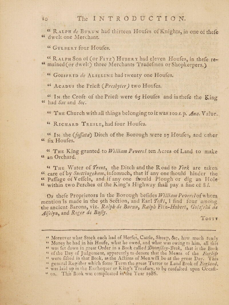 Ralph de Bhrun- had thirteen Houfes ofKnightSj in one of theft dwelt one Merchant. Gulbert four Houfes. Ralph Son of (or Fixz) Hubert had eleven Houfes5 in thefe re- mained(or dwelt) three Merchants Tradefmen or Shopkeepers.) Goisfrid de Alseline had twenty one Houfes. Acadus the Prieft (^Preshyter) two Floufes. In the Croft of the Priefl were 65 Houfes and in thefe the Ring had Sac and Soc- The Church with all things belonging to it was 100 .r.p. Value,. Richard Tresle^ had four Houfes. In the Cfojfata') Ditch of the Borough were 17 FIoufe33 and ether lix Houfes. The King granted to William Fever el ten Acres of Land to make an Orchard. The Water of the Ditch and the Road to are taken care of by Snottlngeham^ infomuch, that if any one fhould hinder the Paffage ofVeffels, and if any one fhould Plough or dig an Hole- within two Perches of the King's Highway fhali pay a fine of 8 /. Or thefe Proprietors in the Borough William Fever el mention is made in the 9th Sedfion, and Earl ‘Tqftl^ 1 find four among the ancient Barons, viz. Ralph de Biirun^ Ralph Fitz-Hubert^ Goisfrid d.e AlfeJyn^ and Roger de Bujly. To^tst “ Moreover what Stock each had of Horfes, Cattle, Sheep, (Sfc. how much ready “ Money he had in his Houfe, what he owed, .and what was owing to him, all this “ was fet down in great Order in a Book called iDoomfday-Rcok^ that is the Book “ of the Day of Judgement, apparently to denote that the Means of the FmglKJj “ were fifted in that Book, as the Affions of Men will he at the great Day. This general Regiffer which fome Term the great Terror or Land Book of England^ w^as laid up in the Exchequer or King’s Treafury, to be confulted upon Occafi- on. Thus Book was cempleated indthe Year 1086.