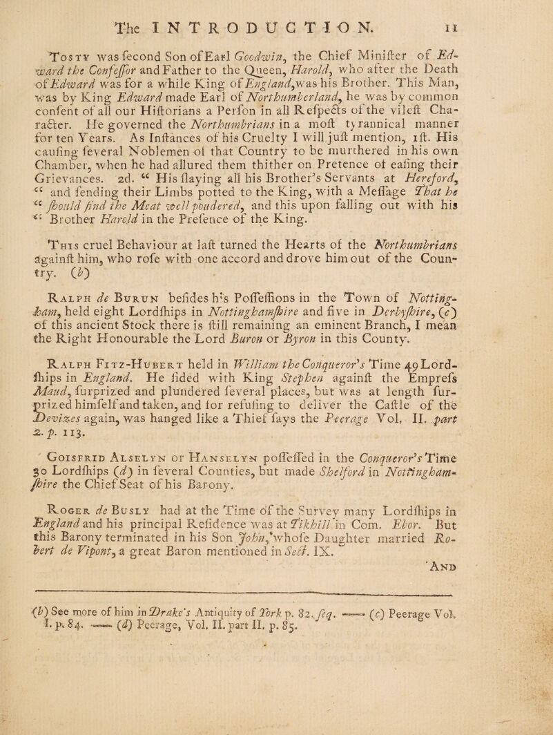 Tosty was fecond Son ofEafl the Chief MiniHer of ward the Confejfor and Father to the Q^een, Harold^ who after the Death Edward was for a while King o?England^w^is his Brother. This Man, was by King Edward made Earl of Northumherland.^ he was by common confent of all our Hiflorians a Perfon in all Refpedfs of the vileft Cha- ra6ler. He governed the Northumbrians in a mofl tyrannical manner for ten Years. As Inffances of his Cruelty I will juft mention, iff. His caufing feveral Noblemen of that Country to be murchered in his own Chamber, when he had allured them thither on Pretence of eahng their Grievances. 2d. His flaying all his Brother's Servants at Hereford^ and fending their Limbs potted to the King, with a Meflage That he ffooiild find the Meat well pondered^ and this upon falling out with his Brother Harold in the Prefence of the King. This cruel Behaviour at laft turned the Hearts of the Northumbrians againff him, who rofe with one accord and drove him out of the Coun- try^ Ralph de Bvkvj^ befides h*s Poffelfions in the Town of Notting^ ham^ held eight Lordfhips in Nottinghumpire and five in Dcrhypire^ of this ancient Stock there is ffill remaining an eminent Branch, I mean the Right Honourable the Lord Buron or Byron in this County. Ralph Fitz-Hubert held in William the Conqueror s Time 49 Lord¬ fhips in England, He lided with King Stephen againff the Emprefs Maud,, furprized and plundered feveral places, but was at length fur- prized himfelf and taken, and for refuiing to deliver the Caffle of the devizes again, was hanged like a Thief fays the Peerage Yoh II. part tz. p, 113. Goisfrid Alselvn or Hanselyn poffefTed in the Conquerors'Time 30 Lordfhips Qd) in feveral Counties, but made Shelford in Nottingham^ pire the Chief Seat of his Barony. Roger de Busly had at the Time of the Survey many Lordfhips in England OLVid his principal Relidence was 2,tTlkhiU 'm Com. Ehor, But this Barony terminated in his Son John^whoht Daughter married Ro^ bert de Vipont^ a great Baron mentioned mSedi, IX. 'And (^) See more of him mtDrake's Antiquity of Tcrk p. Zz^ fea, (c) Peerage Vol I. p, 84, (d) Peerage, Voi, II. part II. p. 85.