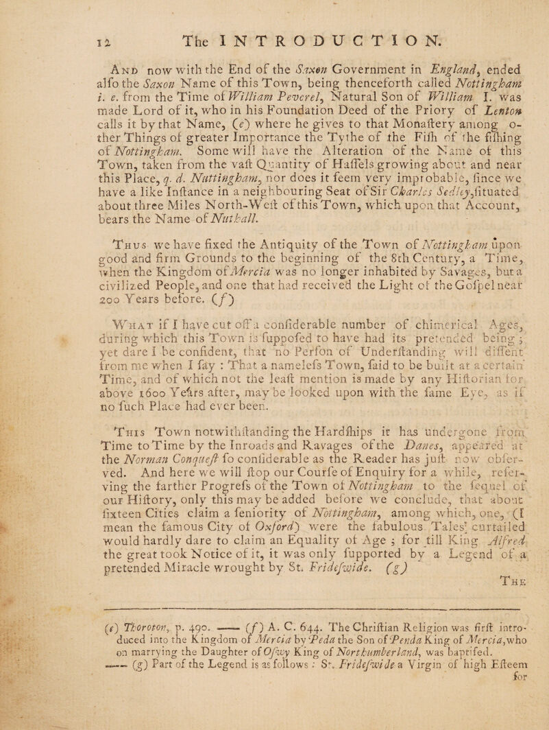 And now with the End of the S<i^en Government in England^ ended alfo the Sa^on Name of this Town, being thenceforth called Nottingham i. e. from the Time of William P ever el ^ Natural Son of William I. v/as made Lord of it, who in his Foundation Deed of the Priory of Lenton calls it by that Name, Qe') where he gives to that Monaftery among o- ther Things of greater Importance the Tythe of the Filh of the filling oiNottingham. Some will have the Alteration of the Name of this Town, taken from the vail Quantity of Haffels growing about and near this Place, q. d. Nuttingham.^ nor does it feem very improbable, lince we have a like Inilance in a neighbouring Seat of Sir Charles brf/.^yjiituated about three Miles North-Well ofthis Town, w^hicli upon that Account, bears the Name oi Nut hall. Thus we have fixed the Antiquity of the Town of Nottingha?n good and firm Grounds to the beginning of the 8th Century, a Time, when the Kingdom oiMercia was no longer inhabited by Savages, but a civilized People, and one that had received the Light oi the Gofpel near 200 Years before. (/) W^HAT if I have cut ofibi confiderable number of chimerical Ages, during which this Town is fuppofed to have had its pretended being 5 yet dare 1 be confident, that no Perfoii of Underilanding will diffent from me when I fay : That a namelefs Town, faid to be built at a certain Time, and of which not the lead: mention is made by any Hifiorian for above 1600 Yefirs after, maybe looked upon with the fame Eye, as if no fuch Place had ever been. This Town notwitliilanding the Hardihips if has undergone from Time to Time by the Inroads and Ravages of the Danes.^ appeared at the Norman Conquefi fo confiderable as the Reader has juif now obfer- ved. And here we will flop our Courfe of Enq uiry for a while, refer* ving the farther Progrefs of the Town oiNottingham to the iequei of our Hiffory, only this may be added before w'e conclude, that about iixteen Cities claim a feniority of Nottingham.^ among which, one, (I mean the famous City of Oxford^ were the fabulous Tales'^ curtailed would hardly dare to claim an Equality of Age 5 for till King Alfred the great took Notice of it, it was only fupported by a Legend of a pretended Miracle wrought by St. Fridefwide. (g) The (r) Thorotor^. p. 490, ——. (f^ A. C. 644. The Clirifiian Religion was firfl intro¬ duced into the Kingdom of Mercia by Peda the Son oiPenda King of Af^r^:/^,who on marrying the Daughter of Opwy King of Northumberland^ was baptifed. Cg) Part of the Legend is as follows; S!-, Frldefwideai Virgin of high Efleem for