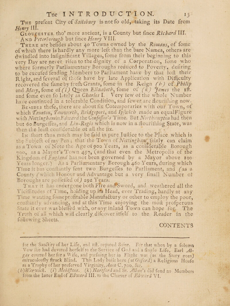 The prefent City oi Sailshury is not fo old, taking its Date from Henry III. Gloucester tho’ more ancient, is a County but fince Richard III. And heterlorough hut imcQ Henry VIIL There are befides about 40 Towns owned by the Romans^ of fome of which there is hardly any more left than the bare Names, others are dwindled into inlignificant Villages, fome from their beginning to this very Day are never rifen to the dignity of a Corporation, fome who where formerly Parliamentary Boroughs reduced to Poverty, defiring to be excufed fending xMembers to-Parliament have by that loil: their Rightjand feveral of thofe have by late Application with Difficulty recovered the fame by freih Grants, fome in the Reign (h ) of PhlUp Mary^^omt oi(i) QnQtn Elizabeth^ iomt of (k) James the ill. and fome even fo lately as Charles L Very few of the whole Number have continued in a tolerable Condition, and fewer.are tloiiriihlng now. Bemdes thefe, there are about iix Cotemporaries with our Town, of which Taunton^ ^aniworth^ Bridgeport^ and Ipfwlch made an equalFigure with Nottlngha7nmEdssjard the Confe{[or-s Time. But Northampton had then but 60 BurgefTes, and Lhi-Regis which is now in a.flourifiling State, was then the leall coniider-able of all the iix. r- v ' Ik fhort thus much may be faid in pure julfice to the Blace wffiich is the fubjeff of my Pen ; that the Town o^ Nottinghamcan claim as a Town of Note the .Age of 900 Years, as a coiniHefable Borough 700, as a Mayor’s Town 457, (and that even the Metropolis of the Kingdom of has not been governed by a Afayor above 100 Aears longer.) As a Parliamentary Borough 460 Years, during which Time it has conilantly fent two BurgeiPes to Parliament, and a County fwhich Honour and Advantage but a very fmall Number of Boroughs are polTeiied of) 292 Years. That it has undergone both Fire aod^Sword, and w'eathered all the Viciffitudes of Time, holding up its Head, ever Trading, hardly at any Time w-antiiig fomeproiitable Alanufaclury or other to employ the poor, conlianrly advancing, and at this Time enjoying the moil profperous State it ever was blelled with, or any inland Town can hope for. The Truth of all which will clearly difcover itfelf to the. Reader in the follov/iiig Sheets. CONTENTS for the Sanctity of her Life, and ift. repnted Saint. For that when by a folemn Vow /he had devoted herfeif to the Service of God and a finfde Life, Earl courted her for a Wife, and pnrfuing her in Flight v;as (as the Story p-oes) miraciiloufly ftruck Blind. This Lady built here (at Oxford] a Religious Houfe as a Trophy of her preferved \h.gimx.y^AnKO C. 700, &c. {ffV/ar^Hck. (/) Ahddjfone. {k) Hartford -mvI St. Alban s did fend no Meinbers from the latter End of Ed^xard III. to the Charter of Ed-zvard VI.