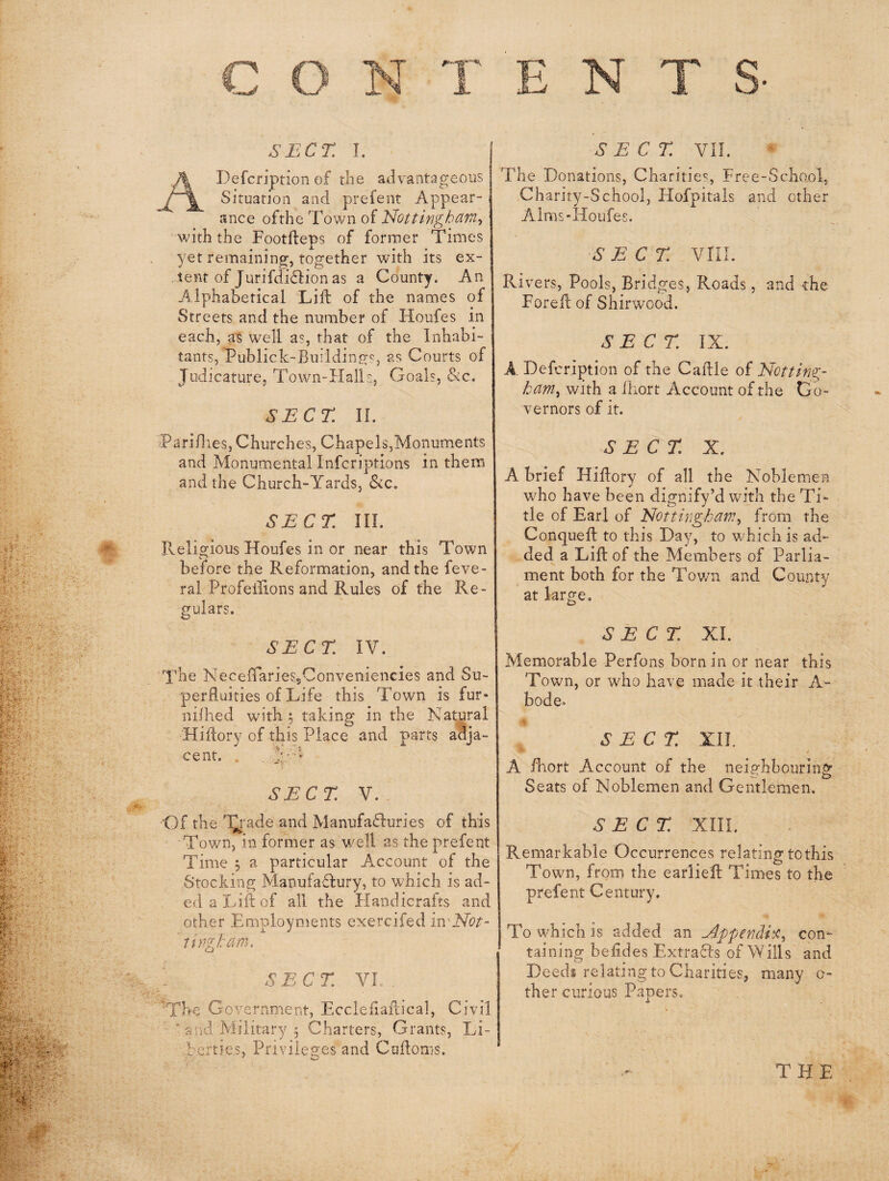 ADefcription of the advantageous Situation and prefent Appear¬ ance ofthe Town of Nottingham., vdththe Footfteps of former Times yet remaining, together with its ex¬ tent of Jurifdi£lion as a County. An Alphabetical Lift of the names of Streets and the number of Houfes in each, as well as, that of the Inhabi¬ tants, Publick-Building-Sj as Courts of Judicature, Town-Halls, Goals, Sic. SECT n. Pari/l les, Church es. Chapels,Monuments and Monumental Infcriptions in thenrj and the Church-Yards, &c. SECT III. Religious Houfes in or near this Town before the Reformation, and the feve- ral Profellions and Rules of the Re¬ gulars. SECT. IV. The NeceftarieSjConveniencies and Su¬ perfluities of Life this Town is fur- ni/hed with 5 taking in the Natural Hiftory of this Place and parts adja¬ cent. , . : SECT. V. 'Of the 'I^rade and Manufa(ft:uries of this Town, in former as well as the prefent Time , a particular Account of the Stocking ManufaHury, to which is ad- ed a Lift of all the Handicrafts and other Employments exercifed in^Not- tingham. SECT. VI TTfC Government, Eccleftaftical, Civil ■ and Military 5 Charters, Grants, Li¬ berties, Privileges and Cuftoms. * O The Donations, Charities, Free-Scha.ol, Charity-School, Hofpitals and other Alms-Houfes. SECT. vm. Ri vers. Pools, Bridges, Roads, and the Foreft of Shirwood. SECT. IX. A Defcription of the Caftle of Notting¬ ham, with a iliort Account of the Go¬ vernors of it. SECT. X. A brief Hiftory of all the Noblemen who have been dignify’d with the Ti¬ tle of Earl of Nottingham, from the Conqueft to this Day, to which is ad¬ ded a Lift of the Members of Parlia¬ ment both for the Tov/n and County at large. SECT. XI. Memorable Perfons born in or near this Town, or who have made it their A- bode» SECT. XII. I A flhort Account of the neighbouring Seats of Noblemen and Gentlemen. SECT. XIIL Remarkable Occurrences relating to this Town, from the earlieft Times to the prefent Century. To which is added an Nppendh, con¬ taining befides ExtraHs of Wills and Deeds relating to Charities, many o- ther curious Papers. THE