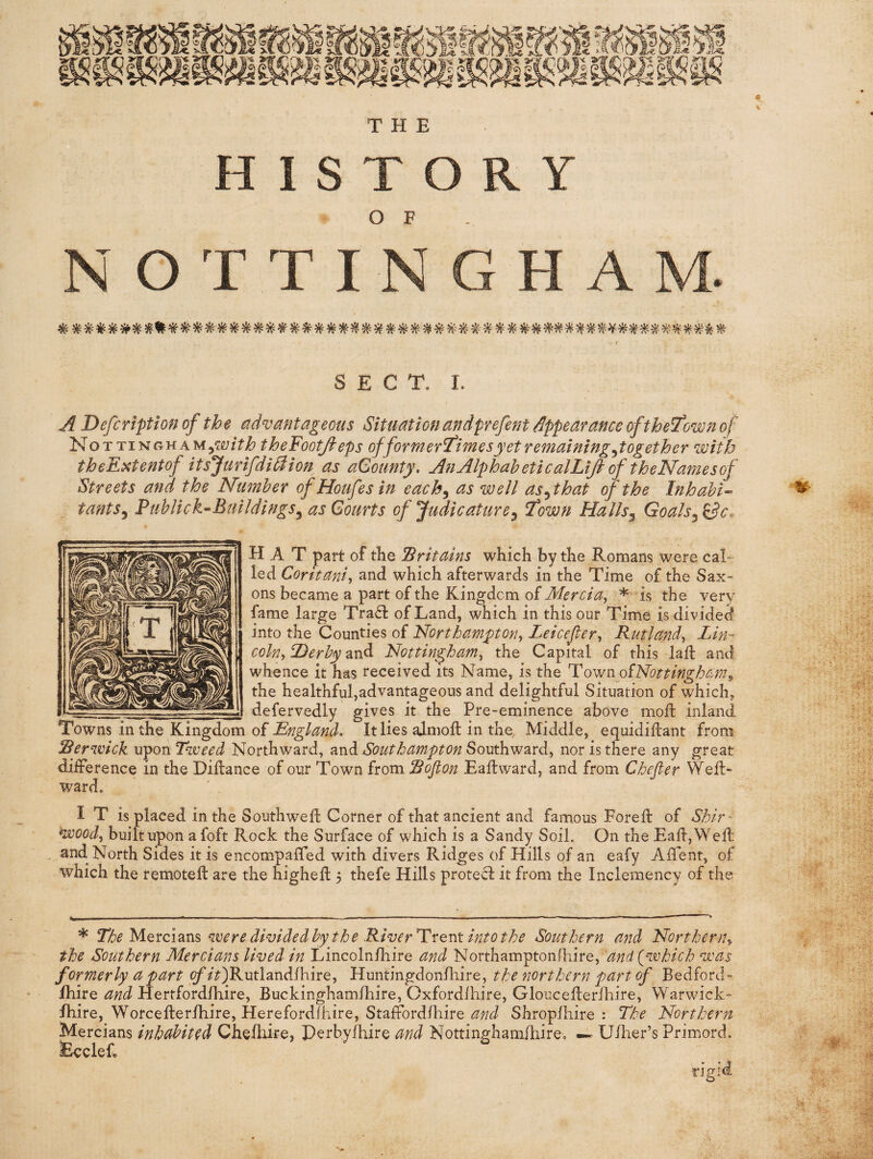 HISTORY O F NOTTINGHAM. SECT, I. A Defcriptionof the advantageous Situationandprefent appearance of the few n of NoTTiNGHAMj^g;/?^ theFootJ^cps offormerl'imes yet remaining ^together with theE^tentof itsjurifdi^ion as aGounty, AnAlphaheticalLifi of theNamesof Streets ana the Number of Houfes in each^ as well as^that of the Inhahi-^ tants^ Puhlick^Bmldings^ asGourts of Judicature^ l^own Halls^ Goals HAT part of tlie Britains which by the Romans were cah led Coritanij and which afterwards in the Time of the Sax¬ ons became a part of the Kingdom of Mercia, * is the very fame large Tra61: of Land, which in this our Time is divided into the Counties of Northampton, Leicefer, Rutland, Lin¬ coln, Derby 2sA Nottingham, the Capital of this laft and whence it has received its Name, is the PQ^n oiNottingham^ the healthful,advantageous and delightful Situation of which, defervedly gives it the Pre-eminence above moft inland Towns in the Kingdom of England. It lies ajmoft in the. Middle, equidiilant from Berwick viponTweed Northward, Southampton Souths nor is there any great difference in the Dillance of our Town from Sojlon Eaffcward, and from Chefter Weffc- ward. IT is placed in the Southwell Corner of that ancient and famous Fore ft of Shir' voood, built upon a foft Rock the Surface of which is a Sandy Soil. On the EalljWell ^ and North Sides it is encompaffed with divers Ridges of Hills of an eafy Affent, of which the remotell are the higheft 3 thefe Hills protecl it from the Inclemency of the * Mercians were dividedby the RiverTrent into the Southern and Northern, the Southern Mercians lived in Lincolnhiire and Northamptonfhire, and {which was formerly a part of it)'Kutlzndihive, Huntingdonhiire, the northern part of Bedford- Ihire and Hertfordlhire, Buckinghamlhire, Cxfordlhire, Gloucellerlliire, Warwick- Ihire, Worcellerlhire, Herefordfhire, Staffordlhire Shroplhire : The Northern Mercians inhabited Chelhire, Perbylhire and NottinghamlhirCo — Ulher’s Primord. Eccief, rigid