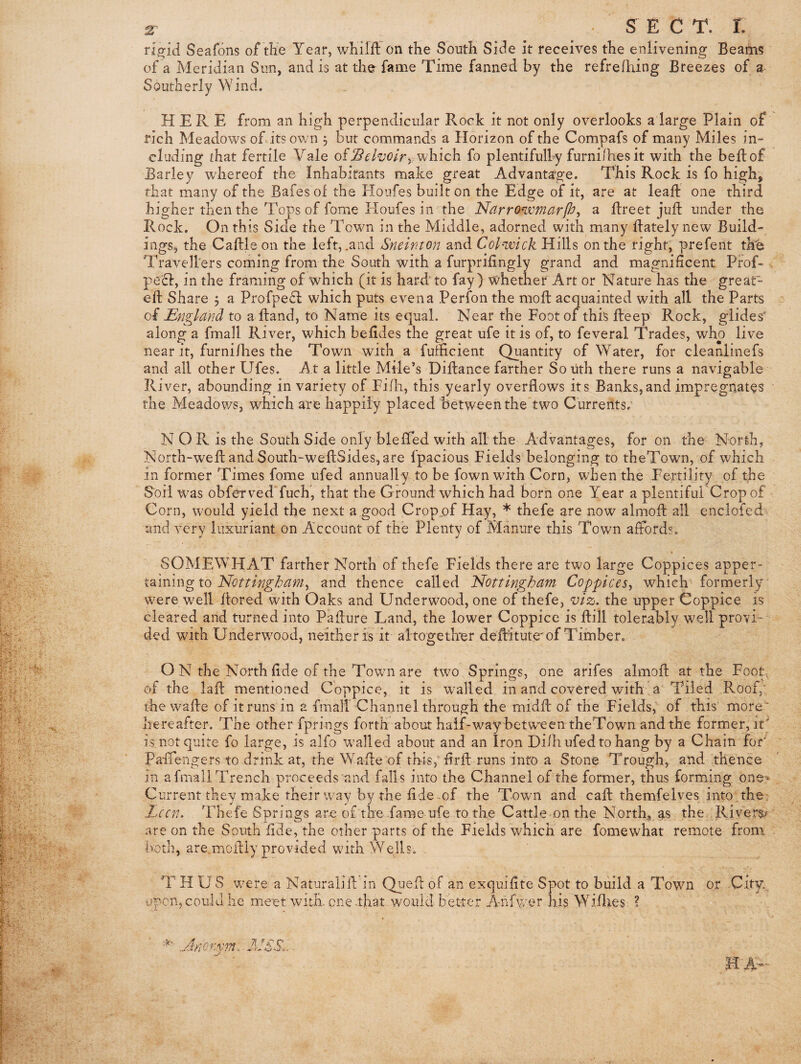 z ■ s E C T. I. rigid Seafons of the Year, wKilfl: on the South Si3e it receives the enlivening Beam? of a Meridian Sun, and is at the fame Time fanned by the refreihing Breezes of a Southerly Wind. HERE from an high perpendicular Rock it not only overlooks a large Plain of rich Meadows of its own 3 but commands a Horizon of the Compafs of many Miles in¬ cluding that fertile Vale of which fo plentifulhy furnilhes it with the beftof Barley wEereof the Inhabitants make great Advantage. This Rock is fo high', that many of the Bafesof the Houfes built on the Edge of it, are at leaf! one third higher then the Tops of fome Eloufes in the Narrowmarfh^ a fireet juft under the Rock. On this Side the Town in the Middle, adorned with many ftately new Build- ingSj the Caftleon the left, .and Sneinton and Coh-wick Hills on the right, prefent th^ Travellers coming from the South with a furprifingly grand and magnificent Prof- , peH, in the framing of which (it is hard'to fay) whether Art or Nature has the great- eft Share 5 a Profpedl which puts even a Perfon the moft acquainted with all the Parts of England to a ftand, to Name its equal. Near the Foot of this fteep Rock, glides' along a fmall River, which befldes the great ufe it is of, to feveral Trades, who live near it, furni/hes the Town with a fuificient Quantity of Water, for cleanlinefs and all other Ufes. At a little Mile’s Diflance farther So uth there runs a navigable River, abounding in variety of Fi/h, this yearly overflows its Banks,and impregnates the Meadov/s, which are happily placed between the two Currents.' N O R is the South Side only blefled with all the Advantages, for on the North, North-wefl: and South-wefl:Sides,are fpacious Fields belonging to theTown, of which in former Times fome ufed annually to be fown with Corn, when the Fertility of the Soil was obferved'fucE, that the Ground which had born one Year a plentiful Crop of Corn, would yield the next a good Crop.of Hay, * thefe are now almofl: all enclofed- and very luxuriant on Account of the Plenty of Manure this Town affords. SOMEWHAT farther North of thefe Fields there are two large Coppices apper¬ taining to and thence called ’Nottingham Coppices^ which formerly were well flored with Oaks and Underwood, one of thefe, viz. the upper Coppice is cleared and turned into Paflure Land, the lower Coppice is flill tolerably well provi-' ded with Underwood, neither is it altogetlner deMtute'of Timber. O N the North flde of the Town are two Springs, one arifes almofl: at the Foot^ of the lafl: mentioned Coppice, it is walled in and covered with a Tiled Roof,’ the wafle of it runs in a fmall Channel through the midfl: of the Fields, of this more- hereafter. The other fprings forth about half-way between theTown and the former, it' is not quite fo large, is alfo walled about and an Iron Diih ufed to hang by a Chain for' Paffengers to drink at, the Wafle of this, flrft runs into a Stone Trough, and thence in afmallTrench proceeds and falls into the Channel of the former, thus forming one^ Current they make their way by the fide mf the Town and caft themfelves into the Lccn. Thefe Springs are of tlxe fame ufe to the Cattle on the North;,gs the. Rivers? are on the South fide, the other parts of the Fields which are fomewhat remote from both, are.moflly provided with Wells. . T HUS were a Naturalifl in Quefl of an exquifite Spot to build a Town or City.^ open, could he meet with one .that would better A-hfwer his Willies ?