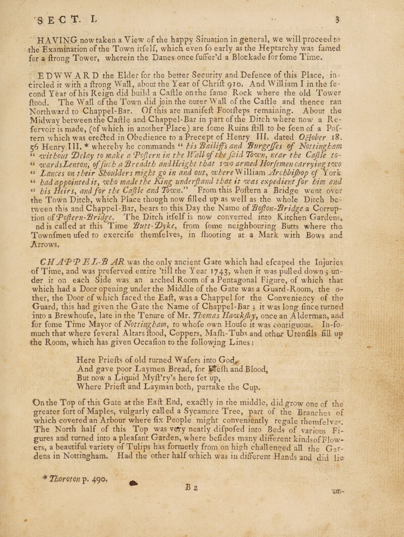 -8 E C T. L B HAVING now taken a View of the happy Situation in general, we will proceed to the Examination of the Town itfelf, which even fo early as the Heptarchy wp famed for a llrong Tower, wherein the Danes once fufFer’d a Blockade forfome Time. E D W W A R D the Elder for the better Security and Defence of this Place, in- circled it with a ftrong Wall, about the Year of Chriil 910. And William I in the fe~ cond Year of his Reign did build a Caflle on the fame Rock where the old Tower Rood. The Wall of the Towm did join the outer Wall of the Caftle and thence ran Northward to Chappel-Bar. Of this are manifeft FootReps remaining. About the Midw^ay between the Caille and Chappel-Bar in part of the Ditch where now a Re- fervoir is made, (of which in another Place) are feme Ruins Rill to be feen of a Pof- tern which was erefled in Obedience to a Precept of Flenry IIL dated October 56 Henry III. * whereby he commands “ his Batliff's and Surgejjes of 'Nottingham “ ^xitkout T)elay to make a ^Pcjlern in the Wall of the [aid Town^ near the Cafile to- ‘‘ ^joardsLenton^ offuchalBreadthandKeightthat p-wo armed Horfemencarryingt^jco “ Lances on their Shoulders might go in and out^ ‘Where^iWhm Archhifhop of York had appointed it^ 'ivho made the Ring underfiand that it ^as expedient for him and “ his HeirSy and for the Caflle and To'-wnd'^ From this PoRern a Bridge went over the Town Ditch, which Place though now filled up as w'ell as the whole Ditch be¬ tween this and Chappel-Bar, bears to this Day the Name of SoflonSridge a Corrup¬ tion of hPcflern-lBridge. The Ditch itfelf is now converted into Kitchen Gardens, nd is called at this Time Sutt-Dyke^ from feme neighbouring Butts where the Townfmen ufed to exercife themfelves, in fhooting at a Mark with Bows and Arrows* CNFjLAS AR was the only ancient Gate which had efcaped the Injuries of Time, and was preferved entire ’till the Year 1743, when it was pulled down 3 un¬ der it on each Side was an arched Room of a Pentagonal Figure, of which that which had a Door opening under the Middle of the Gate was a Guard-Room, the 0- ther, the Door of which faced the EaR, was a Chappel for the Conveniency of the Guard, this had given the Gate the Name of Chappel-Bar 3 it was long fince turned into a Brewhoufe, late in the Tenure of Mr. Thomas Ha^jikJleyy once an Alderman, and for fome Time Mayor of Nottingham^ to whofe own Houfe it was contiguous. In-fo- much that where feveral Altars Rood, Coppers, MaRi-Tubs and othe^r Utenlils fill up the Room, w'hich has given Occafion to the following Lines; Here PrieRs of old turned Wafers into God^ And gave poor Laymen Bread, for J^efh and Blood, But now a Liquid MyR’ry’s here fet up. Where PrieR and Layman both, partake the Cup. On the Top of this Gate at the EaR End, exadlly in the middle, did grow one of the greater fort of Maples, vulgarly called a Sycamore Tree, part of the Branches of which covered an Arbour where fix People might conveniently regale themfelves. The North half of this Top was very neatly difpofed into Beds of various Fi¬ gures and turned into apleafant Garden, where befides many different kindsof Flow¬ ers, a beautiful variety of Tulips has formetly from on hi2;h challenged all the Gar¬ dens in Nottingham. Had the other half which was in different Hands and did lie * Thoroton p. 490. ^ B z ab>