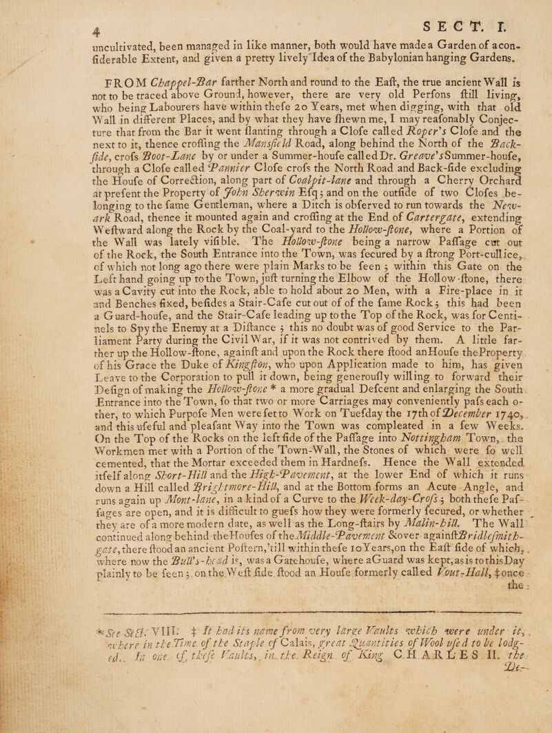 4 SECT. I. uncultivated, been managed in like manner, both would Have made a Garden of aeon- (iderable Extent, and given a pretty lively'Idea of the Babylonian hanging Gardens. FROM Chdppel-^dr farther North and round to the Eaft, the true ancient Wall is not to be traced above Ground, however, there are very old Perfons ftill living, who being Labourers have within thefe 20 Years, met when digging, with that old Wall in different Places, and by what they have iliewnme, I may reafonably Conjec¬ ture that from the Bar it went ilanting through a Clofe called Roper'*5 Clofe and the next to it, thence crofiing the Mansfield Road, along behind the North of the Rack- fide-, crofs Root-Lane by or under a Summer-houfe called Dr. Gr^^^^^’jSummer-houfe, through a Clofe called Rannier Clofe crofs the North Road andBack-fide excluding the Houfe of Correction, along part of Coalpit-lane and through a Cherry Orchard atprefent the Property of ^ohn Shernxin Efg^ and on the outfide of two Clofes be¬ longing to the fame Gentleman, where a Ditch is obferved to run towards the New¬ ark Road, thence it mounted again and crofiing at the End of Cartergate^ extending Weltward along the Rock by the Coal-yard to the HoUow-fione^ where a Portion of the Wall was lately vifible. The Hollow-flone being a narrow Paffage cut out of the Rock, the South Entrance into the Town, was fecured by a ftrong Port-cullice, of which not long ago there were plain Marks to be feen 3 within this Gate on the Left hand going up to the Town, juft turning the Elbow of the Hollow-ftone, there ' was a Cavity cut into the Rock, able to hold about 20 Men, with a Fire-place in it and Benches fixed, befides a Stair-Cafe cut out of of the fame Rock 3 this had been a Guard-houfe, and the Stair-Cafe leading up to the Top of the Rock, was for Centi- nels to Spy the Enemy at a Diflance 3 this no doubt was of good Service to the Par¬ liament Party during the Civil War, if it was not contrived by them. A little far¬ ther up the Hollow-flone, againfl and upon the Rock there flood anHoufe theProperty of his Grace the Duke oi Kingfion^ who upon Application made to him, has given Leave to the Corporation to pull it down, being generoufly willing to forward their Defign of making the Hollow-ftone * a more gradual Defcent and enlarging the South Entrance into the Town, fo that two or more Carriages may conveniently pafs each 0- ther, to which Purpofe Men werefetto Work on Tuefday the ijthoiDecember 1740, and this ufeful and pleafant Way into the Town was compleated in a few Weeks. On the Top of the Rocks on the left fide of the PafTage into Nottingham Towrn, . the Workmen met with a Portion of the Town-Wall, the Stones of which ' were fo well cemented, that the Mortar exceeded them in Hardnefs. Hence the Wall extended itfelf along Short-Bill and the Bigh-Bavernent^ at the lower End of which it runs down a Hill called Rrightmore-Bill^ and at the Bottom forms an Acute Angle, and runs again up Mont-lane^ in a kind of a Curve to tho. Week-day-Crofs^ both thefe Paf-^ fages are open, and it is difticult to guefs how they were formerly fecured, or whether they are of a more modern date, as welkas the Long-flairs by Malin-hiU. The Wall continued along behind tbeHoufes oftheAIiddle-Ravement SiOYer ^g^inibRridk/mith- there flood an ancient Poftern,’till within thefe ioYears,on the Eafl fide of whichj, 'where now the RulVs-head is, was a Gatehoufe, where aGuard was kept,asistothisDay plainly to be feen 3.00,theWefl,fide, flood an Houfe .formerly called Vout-Ball.^ ifpnce - thej: SeSl- VIH' t Lt hud ifs name from z^ery large Vaults which were under it'^ . where in tteTime.. of the Staple (^'Calais, great Spu.ant'ities of Wool ifecl to he lodg¬ ed, In one ffhefe Va.idi.n^ j'm. the.. Reign. of, King CTI.ARL ES IL , 2Je.-