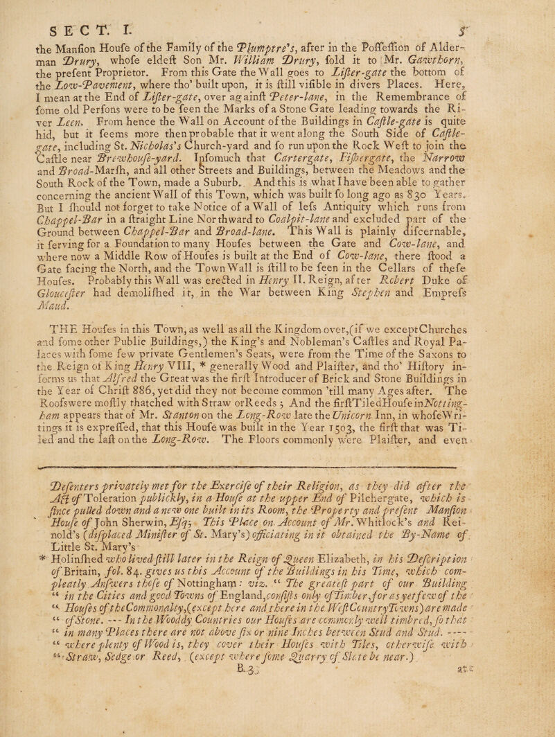 s E C T. I. r the Manfion Houfe of the Family of the Tlumptre's, after in the Poffeffion of Aider man T^rury-, whofe eldefl Son Mr. William T)rnry-, fold it to Mr. Ga-ivihorn^ the prefent Proprietor. From this Gate the Wall sfoes to Lifier-gate the bottom of the Lo'W-^avement^ where tho’ built upon, it is ilill vifible in divers Places. Here,> I mean at the End of Lijler-gate^ over a2;ainfl ^eter-lanCy in the Remembrance of fome old Perfons were to be feen the Marks of a Stone Gate leading towards the Ri-“ ver Leen. From hence the Wall on Account of the Buildings in Cafile-gate is quite hid, but it feems more then probable that it went along the South Side of Caftle- gate^ including St. Nicholas's Church-yard and fo run upon the Rock Well: to join the Caftle near ^re'ivhoufe-yard. Infomuch that Cartergate, Fipergate^ the Narrow and Sroad-MsLtihy and all other Streets and Buildings, between the Meadows and the South Rock of the Town, made a Suburb.. And this is what I have been able to gather concerning the ancient Wall of this Town, which was built fo long ago as 830 Years. But I fliould not forget to take Notice of a Wall of lefs Antiquity which runs from Chappel-Sar in a flraight Line Northward to Coalpit-lane and excluded part of the Ground heWQQti ChappelSar ^nd Sroad-lane, This Wall is plainly difcernable, it ferving for a Foundation to many Floufes between the Gate and Cow-lane, and where now a Middle Row of Houfes is built at the End of Cow-lane, there flood a Gate facing the North, and the Town Wall is Bill to be feen in the Cellars of th.efe Houfes. Probably this Wall was erefled in II. Reign, after Fohert Duke of Gloucefier had demoliflied it, in the War between King Stephen and Emprefs Maud. THE Houfes in this Town, as well as all the Kingdom over,(if we exceptChurches and fome other Public Buildings,) the King’s and Nobleman’s Caftles and Royal Pa¬ laces with fome few private Gentlemen’s Seats, were from the Time of the Saxons to the.R.eign of King Henry VIII, * * generally Wood and Plaifter, and tho’ Hillory in¬ forms us that Hlf red the Great was the hrfl: Introducer of Brick and Stone Buildings in the Year of Chrift 886, yet did they not become common ’till many Ages after. The Roofswere moBly thatched with Straw orReeds 5 And the firftTiledHoufeinNc////V;g- ham appears that of Mr. Stanton on the Long-Row late the Unicorn Inn, in whofeWri- tings it is expreBed, that this Houfe was built in the Year 1503, the firftthat was Ti¬ led and the iaflonthe Long-Row, The Floors commonly were Plaifter, and even Hefenters privately met for the JL%ercife of their Religion, as they did after the Aci ^Toleration puhlickly, in a Houfe at the upper End of Pilcher gate, which is fince pulled down and a new one built in its Room, the hPrope rty and prefent Manfion • Houfe of fdkn Sherwin, This Llace om Account c/'Afr. Whitlock’s and Rei- nold’s (dfplaced Minifter f St. Mary’s) officiating in it obtained the Ry-Name of. Little St. Mary’s * Holin/hed who livedflill later in the Reign of ^uen Elizabeth, in his Defcription ofHntMi, fol. 84. gives us this Account of the Ruildings in his Time, which com- pleatly Anfwers thcfe Nottinghaip: viz. “ The greatefi part of our Building in the Cities and good Towns England,only ofTirnberfor asyetfewof the ■ Houfes (ft heComrnonalty,(^e^cept here and there in t he WeftCountryTownsyaremade ' “ of Stone. In the Wooddy Countries our Houfes are-tomrnordy well timbre d,fo that ' in many Llaces there are not above fi% or nine Inches between Stud and Stud. “ where plenty of Wood is, they cover their Houfes with Tiles, otherwife. with ^ ^^Ntraw, Sedge.or Reed, {except where fome ^larry of SI etc be near.) at