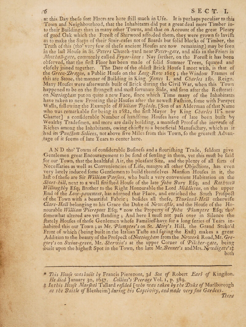 SECT. L j at this Day th^fe fort Floors are here ilill much in Ufe. It is perhaps peculiar to this Town and Neighbourhood, that the Inhabitants did put a great deal more Timber in¬ to their Buildings than in many other Towns, and that on Account of the great Plenty of good Oak which the Foreift of Shirwood afFoided them, they were grown fo lavi/h as to make the Steps of their Stair-cafes not of Boards but folid blocks of Timber, the Truth of this (tho’ very few of thefe ancient Houfes are now remaining) may be feen in the laid Houfe in St. ‘Teeters Church-yard near ^eter-gate^ and alfo in theFriers in JSicot Id dll-gate^ commordy called : Nay farther, on the Forefl it has been obferved, that the lirfl Floor has been made of folid Summer Trees, fquared and clofely joined together. The Date of the oldefl Brick Floufe I meet with, is that of the GreerhfDrago/i^ a Public Houfe on the Long-Ronv 1615 5 the Window Frames of this are Stone, the manner of Building in King James I. and Charles ills. Reign. Many Houfes were afterwards built of Brick during the Civil War, when this Town happened to he on the ftrongeft and mod: fortunate Side, and foon after the Reflorati- on'Nottingham put on quite a new Face, dnee which Time many of the Inhabitants have taken to new Fronting their Houfes after the newed: Faihion, fome with Parapet Walls, following the Example of William Toplady\ [Son of an Alderman of that Name who was remarkable for being in 1682, the fird: Mayor by King Charles IPs new Charter] a condderable Number of handfome Houfes have of late been built by Wealthy Tradefmen, and more are daily building, a manifeft Proof of the increafe of Riches among the Inhabitants, owing chiefly to a beneficial Manufa^lury, which as it had its RunNum Saliens^ not above five Miles from this Town, fo the greateft Advan- .tage of it feems of late Years to center here. AND tho* Towns of confiderahle Bufinefs and a flouri/hing Trade, feldom give Gentlemen great Encouragement to be fond of fettling in them, yet this muft be faid for our Town, that the healthful Air, the pleafant Site, and the plenty of all forts of NecelTaries as well as Conveniencies of Life, maugre all other Objedfions, has even very lately induced fome Gentlemen to build tbemfelves Manfion Houfes in it, the lad: of thefe are Sir Willi am Rarfons^ who built a very convenient Habitation on the Short-hilly next to a well finilhed Houfe of the late f/ohn Sury Efq; and RotNacell Willoughby Efq5 Brother to the Right Honourable the Lord Middletony on the upper End of the Low-pavementy has adorned that Place, and enriched the South Profpe£l: of the Town with a beautiful Fabric 5 befides all thefe, Thurland-Hall other wife Clare-Hall belonging to his Grace the Duke o£ Newcafiky and the Houfe of the Ho¬ nourable William dPierepont Efq; * now the Property oi John Rlumptre Efq^ tho* •fomewhat altered are yet Handing 5 And here I mud: not pafs over in Silence the ftately Houfes of thofe Genlemen whofe Familie^-haye for a long feries of Years in¬ habited this our Town 3 as Mr. hPlimptre*s on St. Maryk Hill, the Grand Stulco’d Front of which (being built in the Italian TaHe and facing the Eaft) makes a great Addition to the beauty of theProfpe£l oiNottingham from the Newark Road,Mr. Gre- goryk on Swine-greeny Mr. Sherwink at the upper Corner of Rilcher-gatey being vbuilt upon thehigheft Spot in the Town, the late M.vSenneCs ^in^'hlxs.Nywdigate''s^ both This Houfe was built by Francis Pierepont, Son of Robert Earl of Kingfton. He died January 30, 1657. Collins's dP^erage'^ol, i, p. 389. 4 Jnthis Houfe Marpal Tallard refided Iwho was taken by the Duke of Marlborough at the Rattle ofblQnlsxQivnl during his Captivity y and rnade very fine Gardens. Tkers