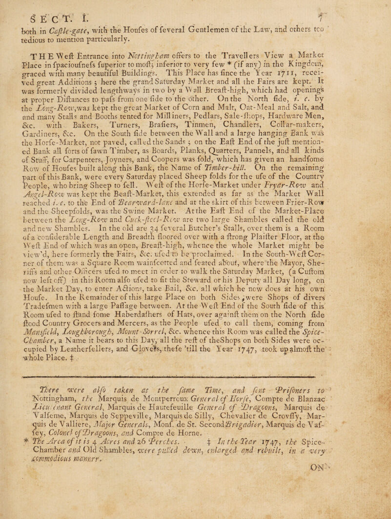 gE’CT.* I. _ ^ 1 both in Cafik-gate, with the Hoiifes of feveral Gentlemen of the Law, and others too tedious to mention particularly. TH E Weft Entrance intooffers to the Travellers View a Market Place in fpacioufnefs fuperior tomod^ inferior to very few * (if any} in the Kingdom, graced with many beautiful Buildings. This Place has fince the Year 17ii, recei¬ ved great Additions 5 here the grand Saturday Market and all the Fairs are kept. It was formerly divided lengthways in two by a W all Breaft-high, which had opening's at proper Diflances to pafs from one fide to the Other. On the North fide, i. e. by the Zcng-Row^was kept the great Market of Corn and Malt, Oat-Meal and Salt, and and many Stalls and Booths tented for Milliners, Pedlars, Sale-fliops, Hardware Men, <Scc. with Bakers, Turners, Brafiers, Tinmen, Chandlers, Collar-makers, Gardiners, Szc. On the South fide between the Wall and a large hanging Bank w-as the Horfe-Market, not paved, called the Sands ^ on the Eaft End of the juft mention¬ ed Bank all forts of fawn Timber, as Boards, Planks, Quarters, Pannels, and all kinds of Stuff, for Carpenters, Joyners, and Coopers was fold, which has given an handfome Rotv of Houfes built along this Bank, the Name of Timber-hill. On the remaining part of this Bank, were every Saturday placed Sheep folds for the ufe of the Country People, who bring Sheep to fell. Weft of the Horfe-Market under Fryctr-Row and was kept the Beaft-Market, this extended as far as the Market Wall reached i. e. to the End of 'Bear^Tvard-lanc and at the skirt of this between Frier-Row and the Sheepfolds, was the Swine Market. Atthe Eaft End of the Market-Place between the Lerg-Row and Ct/ck-Jiccl-Rc'iV are two large Shambles called the old and new Shambles. In the old are 34 feveral Butcher’s Stalls, over them is a Room of a confiderable Length and Breadth floored over wdth a ftrong Plaifter Floor, atthe Weft End of which v/as an open, Breaft-high, whence the wEole Market might be \iew’’d, here formerly the Fairs, dec. ufed to be proclaimed. In the South-Weft Cor¬ ner of them Vv/as a Square Room wainfeotted and feared about, where tbe Mayor, She¬ riffs and other Oidicers ufed to m.eet in order to walk the Saturday Market, (a Cuftom now left off) in this Room alfo ufed to fit the Steward or his Deputy all Day long, on the Market Day, to enter Adfions, take Bail, &c. all which he now does at his owm Houfe. In the Remainder of this large Place on both Sides ;.were Shops of divers Tradefmen with a large Paflage between. At the Weft End of the South fide of this Room ufed to ftand fome Haberdafhers of Hats, over agamft them on the North fide flood Country Grocers and Mercers, as the People ufed to call them, coming from Mansfield^ Loughborough^ Mount-Sorrely &c. whence this Room was called the Spice- Chamber y a Name it bears to this Day, all the reft of theShops on both Sides were oc¬ cupied by Leatberfellers, and Glevel's, thefe ’till the Year 1747, look up almoftthe whole Place, f ■ ■ i < < I ' '• ■ .1..' .1.1 ..pi ‘ ' I II ;• '' There nxere alfo takem at the fame TimCy and font ■ ^Prifoners to Nottingham, the Marquis de Montperroux General cf IlcrfCy Compte de Blanzac LieuUnant General^ Marquis de Hautefeuiile General of PrageonSy Marquis de Y^alfeme, Marquis de Seppeville, Marquis de Silly, Chevalier de Crovffy, Mar¬ quis de Valliere, Major GenerMsy Monk de St. SecondMarquis de Vaf- fey, Colonel ofPragoonSy and Compte de Horne. f The udre-a of it is 4 Acres and 26 Perches. - 4 Ln the Tear 1747, the Spice- Chamber and Old Shambles, pulled dcu’ny enlarged and rebuilty in a very .commodious viannrr. ON