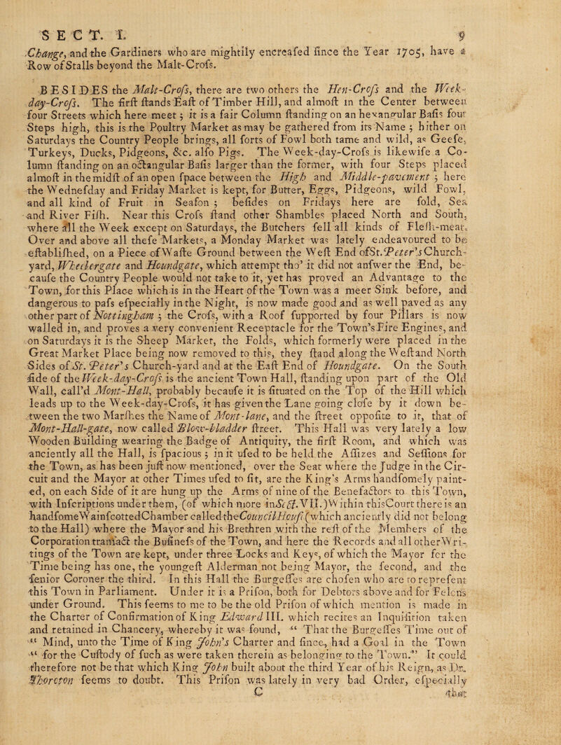 S E C T. L f .Change, Gardiners who are mightily encreafed hnce the Tear 170^, have ^ Row of Stalls beyond the Malt-Crofs. BESIDES the Malt-Crofs, there are two others the Hen-Crcfs and the Week^ day-Crcfs, The hrft Hands Eaft of Timber Hill, and almoft in the Center between four Streets which here meet 5 it is a fair Column Handing on an hevanp^ular Balls fout Steps high, this is the Poultry Market as may be gathered from its Name 5 hither on Saturdays the Country People brings, all forts of Fowl both tame and wild, a^ Geefe, Turkeys, Ducks, Pidgeons, &c. alfo Pigs. The Week-day-Crofs is likewife a Co¬ lumn Handing on an o«Hangular Balls larger than the former, with four Steps placed almoH in the midH of an open fpace between the High and Middle-pavement ^ \\^x^ the Wednefday and Friday Market is kept, for Butter, Egg*?, Pidgeons, wild Fowl, and all kind of Fruit in Seafon ; belldes on Fridays here are fold. Sea and River Filh. Near this Crofs Hand other Shambles placed North and South, where ail the Week except on Saturdays, the Butchers fell all kinds of Fle/h-meat.. Over and above all thefe Markets, a Monday Market was lately endeavoured to be eHablilhed, on a Piece ofWaHe Ground between the WeH End eterlsQlemtM- yard, Wkeelergate and Heundgate, which attempt tho’ it did not anfwer the End, be- -caufe the Country People would not take to it, yet has proved an Advantage to the Town, for this Place which is in the Heart of the Town was a meet Sink: before, and dangerous to pafs efpecially in the Night, is now made good and as well paved as any othet oi Nottinghanithe Crofs, with a Roof fupported by four Pillars is now walled in, and proves a very convenient Receptacle for the Town’s Fire Engines, and on Saturdays it is the Sheep Market, the Folds, which formerly were placed in the Great Market Place being now removed to this, they Hand along the WeHand North 5ides ofT/^. ^eUr's Church-yard and at the EaH End of Houndgate. On the South fide of the TVeek-day-Crofs is the ancient Town Hall, Handing upon part of the Old Wall, call’d Mont-Hall, probably becaufe it is Htuated on the Top of the Hill which leads up to the Week-day-Crofs, it has given the Lane going clofe by it down be¬ tween the two Marlhes the Name of and the Hreet oppoHte to it, that of Mont-Hall-gate., now caiW^dL^lovc-hladder Hreet. This Hall was very lately a low Wooden Building wearing the Badge of Antiquity, the HrH Room, and which was anciently all the Hall, is fpacious 5 in it ufed to be held the AHizes and SeHions for ^he Town, as has been juH now mentioned, over the Seat where the Judge in the Cir¬ cuit and the Mayor at other Times ufed to fit, are the King’s Arms handfomely paint¬ ed, on each Side of it are hung up the Arms oF nine of the Benefaflors to this Town, with inferiptions under them, (of which more inT(f(T*VII.)VVithin thisCourt therein: an handfomeWainfeottedChamber calledtheCcizm^'//i'yc/y?(which anciently did not belong to the Hall) where the Mayor and his Brethren with the reHofthe fvlembers of the Corporation tranfad: the Bufinefsof the Town, and here the Records andall otherWri- tings of the Town are kept, under three Locks and Key';, of which the Mayor for the Time being has one, the youngeH Alderman not being Mayor, the fecond, and the fenior Coroner the third. In this Hall the BurgeHes are chofen who are roreprefent this Town in Parliament. Under it is a Prifon, both for Debtors above and for Felons ■under Ground. This feems to me to be the old Prifon of which mention is made in the Charter of Confirmation of King Hd-ivardlW. which recites an Inquiiition taken and retained in Chancery, whereby it wa^ found, “ That the BurgeiTes Time out of Mind, unto the Time of King John s Charter and fince, had a Goal in the Town for the CuHody of fuch as were taken therein as belonging to the Town.” It could therefore not be that which King John built about the third Year of his Reign, as ]>r.. Mhorcton feems to doubt. This Prifon was lately in very bad Order, efpe-cially C