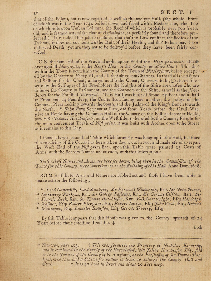 lo S E C T. 1 tliat of the Felons, but is now repaired as well as the ancient Hall, (the whole Front of which was in the Year 1744 pulled down, and,faced with a Modern one, the Top of which refts upon Tafcan Column^, the Roof of which is probably near 700 Years old, and is framed not unlike that of is perfe^Hy found and therefore pre- fe rved.) It is indeed but juft to conftder, that tho’the Law confines the Bodies of the Debtors, it does not countenance the Ruin of their Health, and tho’ Felons may have deferveftDeath, yet are they not to be deftroy’d before they have been fairly con¬ victed. O N the fame fide of the Way and at the upper End of the High-pavement^ almoft ' •over Mary-gate^ is the King's Hall, or the County or Shire Hall ? This tho* within the.Town is not within the County of the Town of Nottingham^ bein^ except- * ed by the Charter of Henry VI, and all thefubfeqiientCharters. In thisHall dieAftizes and Seftions for the County at large, as alfo the County Court are held,(;5?^’. here like- - wife by the Sufrrages of the Freeholders the Knights of the Shire arechofen who are to ferve the County in Parliament, and the Coroners of the Shire, as well as the ^Ver-. derers for the Foreft of Shirvcood. This Hall was built of Stone, 27 Feet and a half in Front, and 54 Feet deep, the Courts flood facing one another, the Judge of the Common Pleas looking towards the South, and the Judge of the King’s Bench towards the North. * Serjeant at Law, did fome Years before the Civil War, give an Houfe having the Common Hall of the County on the Eaft, and another Houfe, now t Sir Thomas Hutchinfon'on the Weft fide, to be ufed by the Country People for the more convenient Tryals of Nijl priusy it was built with Arches open tothe Street as it remains to this Day. I found a large pannelled Table which formerly was hung up in the Hall, but fince the repairing of the Court<! has been taken down, cut in two, and made ufe of to repair the Weft End of thQ Nijlprius^^e j upon this Table were painted 23 Coats of Arms, with the Bearers Names under each, with this Infcription : Thefe vohofe Names and Arms are herefet do-zva^ being then in the Commiffion of the T^eacefor this County^ zoe re Contributors to the 'Building of this Hall, Anno Dom.i6i8. SO M E of thefe Arms and Names are rubbed out and thofe I have been able to make out are the following , “ Lord Cavendip^ Lord Stanhope^ Sir Tercival Willoughby^ Knt. Sir John Byrony ‘‘ Sir George Karkyns, Knt. Sir George LafcelleSy Knt. Sir Gervas Cliftony Bart. Sir “ Francis Leeky Knt. Sir Thomas Hutchinfony Knt. Folk Cartvorighty Fiey, Hardolpb V/aflneSy Efq^ Robert Rierpointy Efq; Robert Suttony Efq; John Woody Efqj Robert Williamfony Efq^ Lancelot Rolkfiony Efq^ Gervas Treveryy Efq^ By this Table it appears that this Houfe was given to the County upwards of 24 'Tears before thofe inteftine Troubles. $ Both Thorotony page 493. f This voas formerly the Rroperty of Nicholas Kinnerfly^ and it continued in the Family of the Hutchinfon's 'till Julius Hutchinfon Bjfy fold it to the Juftices of the County (^'Nottingham, at the Rerfuafionof Sir Thomas Rar- kynsy VC ho then had a Scheme for pulling it down to enlarge the County Hall and =QQaL 4 It is 40 Feet in Front and about zo Feet deep.