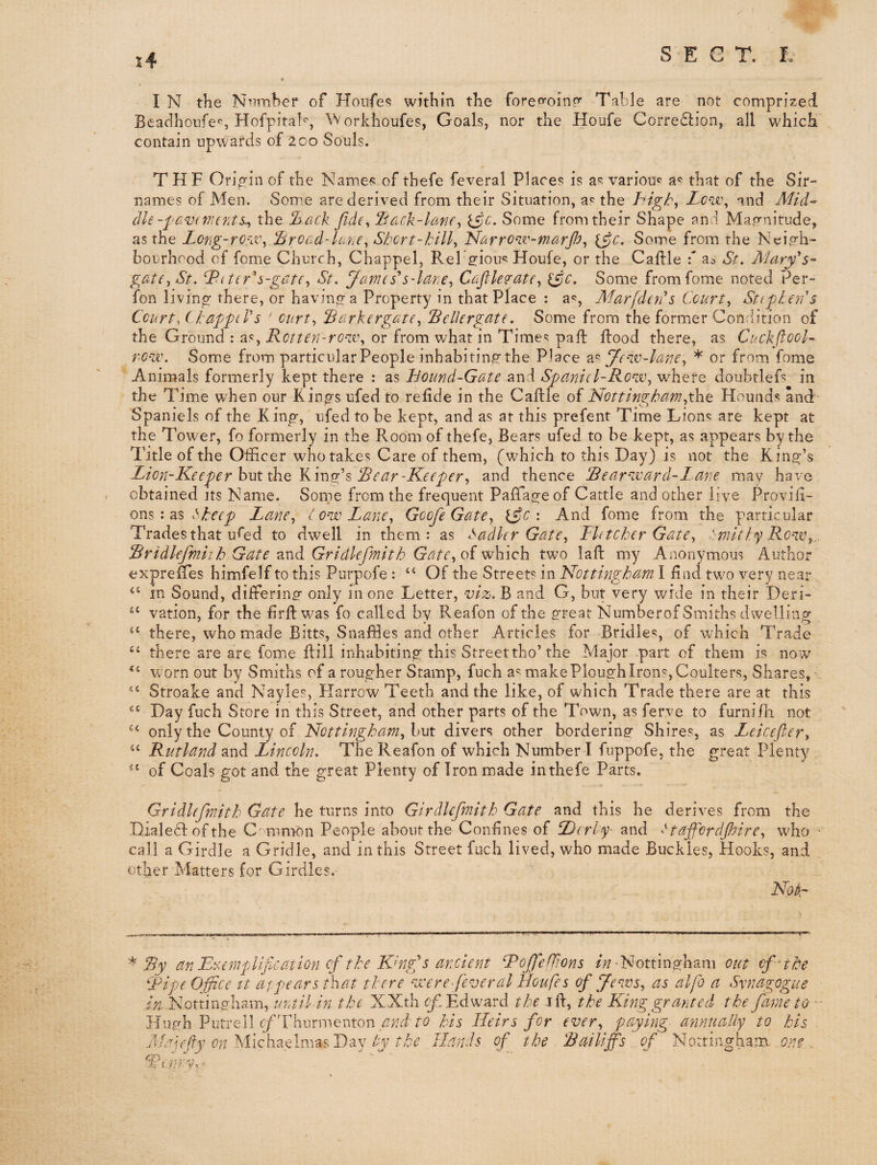 I N the N^imber of HoiTfe«! within the foreo-oinc*’ Table are not comprized Beadhonfe'', Hofpital^, Workhoufes, Goals, nor the Houfe Corre£l:ion, all which contain upwards of 200 Souls, THF Oripin of the Names of thefe feveral Places is as variou«^ a'* that of the Sir- names of Men. Some are derived from their Situation, as the higb^ Lc'Ui\ and Tf/d- (lie-favivunts^ the lhack fide^ liack-kme, ^c. Some from their Shape and Ma,<ynitude, as the LoYig~rO'ei\ Ibroad-luhe^ Shcrt-kill^ NarrO'iv-marfi, {$c. Some from the Ncio’h- bourhood of forne Church, Chappel, Rel g^ious Houfe, or the Caflle \ St. Mary's- gate^ St. bPittr's-gdte^ St. James's-lane., Cafile^ate^ ^c. Some fromfome noted Per- fon living there, or having a Property in that Place : a^, Marfden's Court., Sttpleu's Court,! kapftV s ‘ ourt^ Sarkergate., Bellergate. Some from the former Condition of the Ground : as, or from what in Times pall flood there, as Cuckftook ro-w. Some from particular People inhabiting the Place Je-ir-lare., * or from fome Animals formerly kept there : as Bound-Gate and Spaniel-Row, where doubtlefs in the Time when our Kings ufed to refide in the Caftle of Nottingham,the Hounds and Spaniels of the King, ufed to be kept, and as at this prefent Time Lions are kept at the Tower, fo formerly in the Room of thefe, Bears ufed to be kept, as appears by the dhtle of the Officer who takes Care of them, (which to this Day) is not the King’s Lion-Keeper hxxt the Rear-Keeper, and thence Rearward-Lane may have obtained its Name. Some from the frequent Paffageof Cattle and other live Provili- ons : as >he(p Lame, C ow Lane, Goofe Gate, : And fome from the particular Trades that uffid to dwell in them: as Sadler Gate, Fie tcher Gate, tmitlf^’ Row,.. Rridlefmiih Gate and. Gridlefmith Gate, oi ^hich two lall my Anonymous Author exprelTes himfelf to this Purpofe : “ Of the Streets in Nottingham I find two very near in Sound, differing only in one Letter, viz. B and G, but very wide in their Deri- vation, for the firftwas fo called bv Reafon of the great Numberof Smiths dwelling there, who made Bitts, Snaffles and other Articles for Bridles, of which Trade ‘‘ there are are fome ftill inhabiting this Street tho’the Major part of them is now worn out by Smiths of a rougher Stamp, fuch a*^ make Plough Iron^, Coulters, Shares, Stroake and Nayles, Harrow Teeth and the like, of which Trade there are at this Day fuch Store in this Street, and other parts of the Town, as ferve to furnifh not only the County of Nottingham, hut divers other bordering Shires, as Leicefter, Rutland and Lincoln. The Reafon of which Number I fuppofe, the great Plenty “ of Coals got and the great Plenty of Iron made in thefe Parts. Gridlefmith Gate he turns into Girdlefmith Gate and this he derives from the Diale61ofthe Cmmion People about the Confines of Derby- and ttaffordpire, who ■ call a Girdle a Gridle, and in this Street fuch lived, who made Buckles, Hooks, and other Matters for Girdles. Noli- Ry an B^ernpUflcation of the K'ngjs ancient Roffe(lions •Nottingham out of-the Ripe Office it at pears that there were feveral Houfe s of f/ews, as alfo a Synagogue in Nottingham, until in the XXth c/, Edward the ift, the King granted the fame to Hugh Putrell r/Thurmenton his Heirs for ever, paying- amiuaUy to his jVafpy on hikhaMmasiyay by the Bands of the Railiffs of Nottingharn on?
