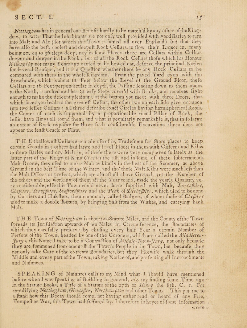 Nottingbam h^s in jreneral one Benefit hardily to be match’d by any other oftheKing- dom, to wit: Thatthe Inhabitant? are not only v^’ell provided with good Barley to turn into Malt and Ale (for which thi? Town i' famed all over England) but that they have alfo the beB, coolefi: and deepefl Rock Cellars, to flow their Liquor in, many being 20, 24 to 36 Reps deep, nay in feme Places there are Cellars within Cellars deeper and deeper in the Rock 5 but of all ’■he Rock Cellars thofe which his Honour Ji 'illcuslt'y not many Years ago caufed to. be hewed out, deferve the principal Notice for feveral Reafon^, and it is a Qiieftion whether there be any Rock Cellars to be compared wo’th them in the wholeRino-dom. From the paved Yard even with the Brewhoufe, wFiich is about 12 Feet below the Level of the Ground Floor, thefe Cellars a' e 36 Feet perpendicular in depth, the PafTage leading down to them opens to the North, is arched and has 32 eafy Step^ cover’d v/ith Brick?, and receives light enough to make the defeenr pleafantat the bottom you meet with three Doors, that which faces you leads to the greatefl: Cellar, the other tw o on each fide give entrance into ttvo lefTer Cellars , all three deferibe exa61: Circles having hicmifphericalRoofs, the Center of each is fupported by a proportionable round Pillar of R.ock, the lefTer have Bings all round them, and vhat is peculiarly remarkable is,that in folarge an extent of Rock requifite for three fuch confiderable Excavations there does not appear the leaR Crack or Flaw. THE BialloweR: Cellars are made ufe of by Tradefn^en for Store places to keep certain Goods in 3 other? had large and le' el Floors in them with CiRern? and Kilns to Reep Barley and dry Malt in, of thefe there were very many even fo lately as the latter part of the Reign of King the tR, and in feme of thefe fubterraneous Malt Room?, they ufed to make Malras kindly in the beat of the Summer, a? above Ground in the beR Time of the W inter, and tho’ thofe Malt Kilns w^ererauchlef? than the Malt OfFces at prefent, vhich are aln..cR all al ove Ground, yet the Number of the other? and the working of them all the Year round, made the yearly Quantity ve¬ ry confiderable, elfe thi? Towm could never have fupplied with Malt, Laicapjirey Cj^(pire^ Shreppoire^ Staffcrcipoire and the ^Ptak oiPjerbyplrt, which ufed to be done by Carriers and HukRers, then commonly called Badgers, of whom thofe of Ctcjhlre ufed to make a double Return, by bringing Salt from the Withes, and carrying back Malt. THE Town of IPottinghdm i? abouttwoStatute Mile?, and the County ofthe Town fpreads its Junfdidlion upward? of ten Miles in Circumference, the Boundaries of which they carefully preferve by chufing every half Year a certain NumFer of Perfons ofthe Town, headed by one of the Coroners, wbi^’h are called the A'Hddleton^ - Jury 3 this Name I take to be a Contraflion of A'HddU-Tc'irrt-Jury^ not only becaufe they are fummoned from amon^^R the Towm s People in the Tow^n, but becaufe they not only take Care ol the extream Boundaries, but they likewife walk through the Middle and every part ofthe Town, taking Notice of,andprefenting all Incroachments and Nufances. SPE AKING of Nufances calls to my Mind wFat I Ihould have mentioned before when I was fpeaking of Building in general, viz^. my finding fonie Time ago in the Statute Books, a Title of a Statute ofthe 27th of Henry the 8th. C. i. For re-edifying Nottifigtam^ Gloucefltr^ Northampton and other 1 owmj. This put me to a Rand how this Decay ihould come, not having either read or heard of any Fire, TempeRor War, this Town had fufiered by, I therefore in hopes of feme Information wrote