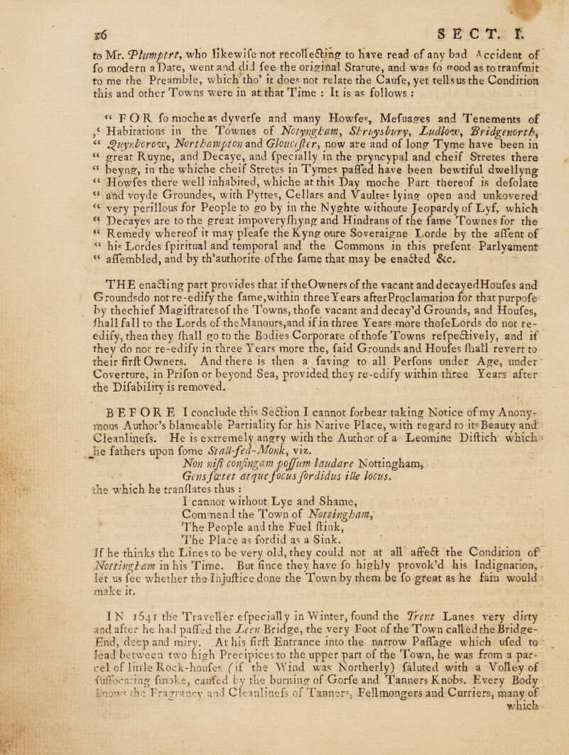 1-6 SECT, r; to Mr. ^limiptrty who iifcewife not recoil to have read of any bad Accident of fo modern a Date, went and did fee the orig-inal Sta<-iite, and was fo <Tood as totranfmit to me the Preamble, v;hich’tho’ it does not relate the Caufe, yet tells us the Condition this and other Towns were in at that Time ; It is as follows : “FOR fo moche as dy verfe and many Howfes, Mefua^es and Tenements of p Habitations in the Townes of Notyngtcmi^ Shruyhhur% Ludlow^ Sridgenortb^ “ ^iiynhorO'ix\ Northa^tfiptcn znd Gloucdjlevy now are and of long^ Tyme have been in “ great Ruyne, and Decaye, and fpecially in the pryncypal and cheif Stretes there “ beyn2r> iti the whiche cheif Stretes in Tymes paflfed have been bewtiful dwellyng “ Howfes there well inhabited, whiche at this Day moche Part thereof is defolate “ and voyde Groundes, with Pyttes, Cellars and Vaulted lying open and imkovered “ very perillous for People to go by in the Nyghte withoute Jeopardy of Lyf, which Decayes are to the great impoveryfhyng and Hindrans of the fame Townes for the “ Remedy whereof it may pleafe theKyngoure Soveraigne Lorde by the affent of “ hi*^ Lordes fpiritual and temporal and the Commons in this prefent Parlyament “ affembled, and by th’authorite of the fame that may be ena(5ted &c. THE enabling part provides that if theOwners of the vacant anddecayedHoufes and Groundsdo not re-edify the fame,within threeYears afterProclamation for thatpurpofe by thechief Magiflratesof the Towns, thofe vacant and decay’d Grounds, and Houfes, ihallfall to the Lords of theManours,and if in three Years more thofeLords do not re- edify, then they ihall go to the Bodies Corporate of thofe Towns refpe£l:ively, and if they do not re-edify in three Years more the, faid Grounds and Houfes fliall revert to their firft Owners. And there is then a faving to all Perfons under Age, under ’ Coverture, in Prifon or beyond Sea, provided they re-edify within three Years after the Difability is removed. BEFORE I conclude this Se^iion I cannot forbear taking Notice of my Anony¬ mous Author’s blameable Partiality for his Native Place, with regard to itsBeauty and Cleanlin.efs. He is extremely angry with the Author of a* Leomine Diftich' whieh' he fathers upon fome St all-fed-Monk^ viz. Non nifi confiyigam pojfum laudare Nottingham, r Gens feet et at que focus fordidus ilk locus. the which he tranllates thus : I cannot without Lye and Shame, Commend the Town of Nottingham^ The People and the Fuel ftink, T.’he Place as fordid as a Sink. If he thinks the Lines to be very bid, they could not at all affefl: the Condition oF Nottingham in his Time. But hnee they have fo highly provok’d his Indignation, >- let us fee whether the Injuilice done the Town by them be fo gfeat as he fain would ' make it. IN 1541 the Travellm* especially in Winter, found the Trent Lanes very dirty ' and after he had palTed the Leen Bridge, the very Foot of the Town calledthe Bridge- End, deep and miry. At his Frfl: Entrance into the narrow Pafifage which ufed to lead between two high Precipices to the upper part of the Town, he was from a par¬ cel of little Rock-houfes fif the Wind was Northerly) faluted with a Volley of fuffocating fmoke, caufed by the burning of Gorfe and Tanners Knobs. Every Body the Fragrarwy and Cleanlinefs of Tanner'^, Fellmongers and Curriers, many of which -