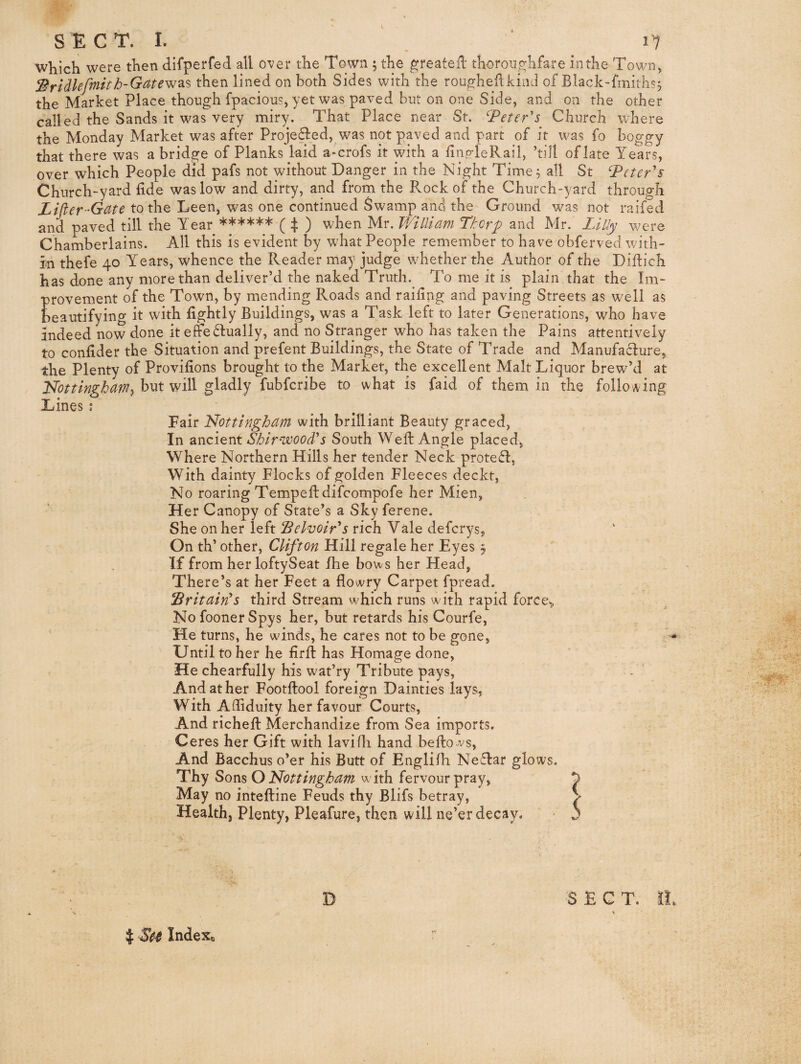 SECT. I. ‘ 11 which were then difperfed all over the Town ; the ^reateil thoroii.o:hfare inthe Town, ^ridUfmith-Gate^^% then lined on both Sides with the rou^hedkind of Black-hniths, the Market Place though fpacious, yet was paved but on one Side, and on the other called the Sands it was very miry. That Place near St. ^Peter's Church where the Monday Market was after Projedled, was not paved and part of it was fo boggy that there was a bridge of Planks laid a-crofs it with a finp-leRail, ’till of late Years, over which People did pafs not without Danger in the Night Time^ all St Peter's Church-yard fide was low and dirty, and from the Rock of the Church-yard through Lifter-Gate to the Leen, was one continued Swamp and the Ground was not raifed and paved till the Year ****** ( :j; ) when Mr. TVilliam Thorp and Mr. Lilly were Chamberlains. All this is evident by what People remember to have obferved with¬ in thefe 40 Years, whence the Reader may judge whether the Author of the Diftich has done any more than deliver’d the naked Truth. To me it is plain that the Im¬ provement of the Town, by mending Roads and railing and paving Streets as well as beautifying it with lightly Buildings, was a Task left to later Generations, who have indeed now done it effedlually, and no Stranger who has taken the Pains attentively onlider the Situation and prefent Buildings, the State of Trade and Manufacture to the Plenty of Provilions brought to the Market, the excellent Malt Liquor brew’d at Nottingham^ but will gladly fubferibe to what is faid of them in the following Lines \ Fair Nottingham with brilliant Beauty graced, In ancient South Well Angle placed, Where Northern Hills her tender Neck protefl, With dainty Flocks of golden Fleeces deckt, No roaring Tempelldifcompofe her Mien, Her Canopy of State’s a Sky ferene. She on her left Pelvoir's rich Vale deferys, On th’ other, Clifton Hill regale her Eyes 5 If from her loftySeat fhe bows her Head, There’s at her Feet a flowry Carpet fpread. Britain's third Stream which runs with rapid force^ No fooner Spys her, but retards his Courfe, He turns, he winds, he cares not to be gone, Until to her he lirft has Homage done. He chearfully his wat’ry Tribute pays. And at her Footllool foreign Dainties lays, With Adiduity her favour Courts, And richell Merchandize from Sea imports. Ceres her Gift with lavifli hand bellows, And Bacchus o’er his Butt of Englilh Neflar glows. Thy Sons with fervour pray, ^ May no intefline Feuds thy Blifs betray, ^ Health, Plenty, Pleafure, then will ne’er decay. D SECT. I J IndeXo