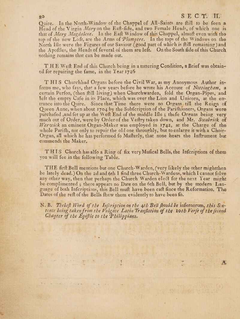 £0 SECT. TL Quire. In the North-Window of the Chappel of All-Saints are ftill to be feen a Head of the Virgin Mary on the Eaft-fide, and two Female Heads, of which one is that of Mary Magdalene, In the Eaft Window of this Chappel, almoll even with the top of the new Loft, are the Arms of ^lumptre. In the tops of the Windows on the North Ifle were the Figures of our Saviour (good part of which is ftill remaining) and the Apoftles, the Heads of feveral of them are left. On the South fide of this Church nothing remains that can be made out. T H E Well End of this Church being in a tottering Condition, a Brief was obtain¬ ed for repairing the fame, in the Year 1726 T HI S Churchhad Organs before the Civil War, as my Anonymous Author in¬ forms me, who fays, that a few years before he wrote his Account of Nottingham, a certain Perfon, (then fbill living) when Churchwarden, fold the Organ-Pipes, and left the empty Cafe in its Place, which was over the Lion and Unicorn, at the en¬ trance into the Quire. Since that Time there were no Organs till the Rei^n o£ ejueen Anne, when about 1704 by the Subfeription of the Parifhioners, Organs were purchafed ,andfet up at the Weft End of the middle Ifle 3 thefe Orphans being very much out of Order, were by Order of the Veftry taken down, and Mr. S-wabrick of War^wick an eminent Organ-Maker was employed in 1742, at the Charge of the whole Parilh, not only to repair the old one throughly, but to enlarge it with a Choir- Organ, all which he has performed fo Mafterly, that none hears the Inftrument but commends the Maker. THIS Church has alfo a Ring of fix very Mufical Bells, the inferiptions of them you will fee in the following Table. THE firftBell mentions but one Church-Warden, (very likely the other mightthen be lately dead.) On the 2d and 6th I find three Church-Wardens, which I cannot folve any other way, then that perhaps the Church Warden ele61: for the next Year might be complimented 3 there appears no Date on the 6th Bell, but by the modern Lan¬ guage of both Inferiptions, this Bell muft have been caft fince the Reformation. The Dates of the reft of the Bells fhew them evidently to have beenfo. N. B. Thelafl Word of tht infeription on the ^th Sell Jhould he infernorum, this Sen¬ tence being taken from the Vulgate Latin Tranflation of the loth Verfe of the fecond Chapter rf the Epiftle to the Thilippans^ t