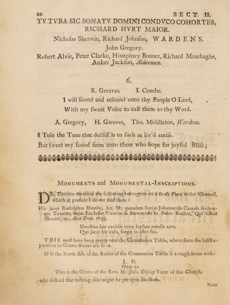 TV TVBA SIC SONATV DOMINI CONDVCOCOHORTES, RICHARD HVRT MAIOR. Nicholas Sherwin, Richard Johnfon, WARDEN S. John Gregory. Robert Alyle^ Peter Clarke, Humphrey Bonner, Richard Morehaghc Apker Jackfon, Aldermen. 6. R. Greayes. I. Combe. I will found and refound unto thy People O Lord, With my fweet Voice to call them to thy Word. A. Gregory, H. Greaves, Tho. Middleton, 'Wardens. 1 Tole the Tune that dulful is to fuch as liv'd amirs. But fweet my found feem unto them who hope for joyful Blifs ; Monumen'i's and MonumenTalHnscriptions. Dr. Thoroton mentions the following Infcription on a Brafs Plate in the Chancel, which at prefent I do not find there : Hie jacet Radulphus Hansby, Art. Mr. quondam SociusJohannenfisCantab. ibidem- que Taxator, hujus Ecclefias Vicarius & Bartonenfis in Fabis Redor, Qiii Obiit Novenih^uinno^om* Hansbius hac cecidit terra lapfum extulit aura, Quo jacet hie cafu, furgit in afiro fiio. THIS niuft have been pretty near the Commhnion Table, where fince the lafiRe- ' paration no Grave-Stones are fecn. O N the North fide of the RailesA)f the Communion Table is a rough Stone with s J. D. 1729-30 This is the Grave of the Rev. Mr Johyi ^Difney Vicar of this Chmxh. . who defiled that nothing elfe might be put upon his Stone^, ’ - ' •Near