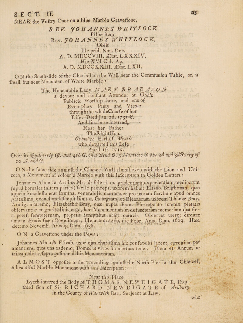 NEAR- the Veftry EDor on a blue Marble Graveftone, REF. JOHANNES V/HITLOCR Filiu« it-e m Rev. 70HANNES ITHITLO C Ky Obiit Ille prid. Non. Dec. A. D. MDCCVIII. Mtat. LXXXIV. Hie XVI Cal. Ap, A. D. MDCCXXIIL iEtat. LXII. O N the Soutli-fide of the Chancel on the Wall near the Communion Table, oh a- fmall but neat Monument of White Marble • The Honourable Tady M A It T ^RA^AZON^ a devout and conilant Attender on God’s Publick Worfliip here, and one of Exemplary Piety and Virtue throughthe wholeCourfe of her Life. Died Jan. 2d.'i737“8. ^ And lies here interred, ^ - - Near her Father TheRightHpn. Chcimhre Earl .of Meath ''' • who departed this Life - April id. 17 I t;.. Over it: ^larterly fft-Fand^^th d. on d Rend O'IyMartlets SFthe- z^^ and ^dSarry of to A. and G. \ ' V • ■ ■ . - ’ ON the fame lide againd the Chancel Wall almod even with the Lion and Unr corn, a Monument of colour’d Marble,with this Infcription in Golden Letters: Johannes Alton in Artibus Mr. ob folertiam, •prudentian),experientiarn,mediocrum (apud boreales faltem partes) facile princeps, uxorem'habuit Elizab. Brightman; qu^ apprimMnodeda erat faemina, venerabilis ,matrona,et pro morum fuavitate apud omnes gratidima, exea duos fufeepit liberos, Georgium, et Eleonorum uxbrem Thomae Bray, Armig. matremq^ Elizabethae Bray, quee ‘nupta Eran. Pierreponto lumm^ pietatis obfervantiae et gratitudinis.ergo,(hoc Mpnumentum in defundlorum memoriam qua fie¬ ri poted fempiternam, propriis fumptibus erigi curavit. Obierunt uterq; circiter annum jEtatis fqae x)61ogefimum 3 Ille autem agdo. die.JFebr. Anno Dorn. 1629. Haec decimo Novemb. Annoq3.Dom. 1^38. - ' ‘ O N a Gravedone under the Pews : ' . t. Johannes Alton & Elizab. uxor ejus charidima hic confepulti jacent, egre?iumpat amantium, quos una eadeniq3 Domus ut vivos ita mortuos tenet. Diem et' Annum u- tfiusq3 obitus fupra pofitum dabit.Monumentum. ALMOST oppofite to the preceding againd the North Pier in the Chancel, > SI beautiful Marble Monument with this Infcription : Near this Place . . Lyeth interred the Body of T H O M a’ S N E W D I G A t E, Efq3 third Son of Sir R I C H A R D N E W D I G A T E of Ardbnry in the County oiW'af'wick Bart. Serjeant at Law. who