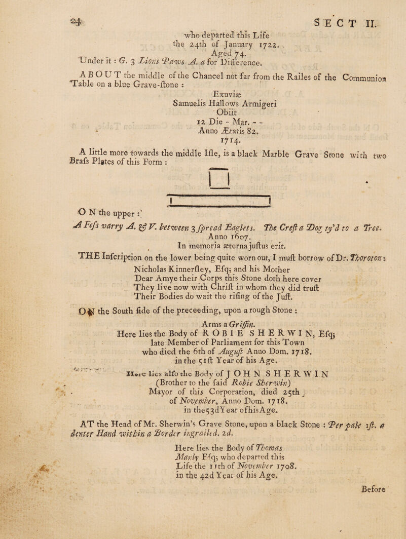 wTio departed tKIs Life the 24th of January 1722. . A^ed 74. Under it: G. 3 Lions Taws A, aiot Difference. AB OL T the middle of the Chancel not far from the R.ailes of the Communion Table on a blue Grave-ffcone t Exuvias Samuelis Hallows Armi^eri • Obiit 12 Die - Mar. - - Anno jEtatis 82. 1714. A little more towards the middle Me, is a black Marble Grave Stone with two Brafs Plates of this Form : I_I O N the upper t iAFefs varr^ A, ^ V, between 3 fpread LaoPlets. The Crefta Dog ty^d to a Tree. Anno 1607. In memoria asterna juftus erit. THE Infcription on the lower being quite worn out, I niufl: borrow of Dr. Thorotom Nicholas Kinnerfley, Efq; and his Mother Dear Amye their Corps this Stone doth here cover They live now with Chrift in whom they did truft Their Bodies do wait the riling of the Jult. the South fide of the proceeding, upon a rough Stone ; Arms a Griffin* Here lies the Body of R O B I E S H E R W I N, Efqs late Member of Parliament for this Town who died the 6th of Augufl Anno Dom. 1718. in the 51 ft Year of his Age. Sloi-c lies alfu the Body of JOHN SHERWIN (Brother to the faid Fohie Sherwin) Mayor of thij Corporation, died 25th j of November^ Anno Dom. 1718, in the53dYear ofhisAge. AT the Head of Mr. Sherwin’s Grave Stone, upon a black Stone : Ter fade ijl. S ~ieviter Hand within a border ingrailed, zd. Here lies the Body of Thomas Manly Ffq^ who departed this Life the rrthof November 1708, in the 42d Year of his Age. Before