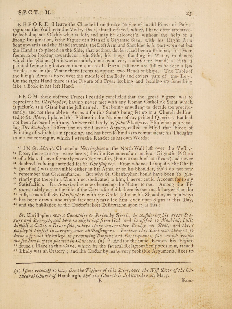 before I leave the Chancel I muil take Notice of an old Piece of Paint” ijig upon the Wall over the Veflry Door, alnioft efFaced, which I have often attentive¬ ly look’d upon : Ofthis whatis left, and may be difcover’d without the help of a itrong Imagination, is the Figure of a Man of a Gigantic Size, with his Right Arm bent upwards and the Hand inwards, theLeftArm and Shoulder is in part worn out but the Hand is fo placed in the Side, that without doubt it had been a Kembo , his Face feems to be looking towards his risfht Side, his Legs landing in Water, to denote which the plainer (for it was certainly done by a very indifferent Hand) a Fifh is painted fwimming between them j on his Left at a Diftance are Pill to be feen a fev/ Houfe<5, and in the Water there feems to appear two Heads of Ships. The Table of the King’s Arms is fixed over the middle of the Body and covers part of the* Leg^. On the right Hand there is the Figure of a Fryar looking and holding up fomething like a Book in his left Rmd. FROM thefe obfcure Traces I readily concluded that the great Figure was to reprefent St. Chrifiopker., having never met with any Roman Catholick Saint which is piflur’d as a Giant but the jup named. Yet being unwilling to decide too precipi- tantly, and not then able to Account for this Saint’s being fet up in a Church dedica- ted to St. Mary., I placed this Picture in the Number of my printed (Tieries: But had not been favoured with any Anfwer till lately hyJohn‘Slumptre^ hfS? who upon read¬ ing Dr. Stukelyy Differtation on the Cave at Rcyjton^ called to Mind that Piece of Painting of which I am fpeaking, and has been fo kind as to communicate his Thoughts to me concerning it, which I give the Reader in his own Words : I N St. Mary's Chancel at 'Nottingham on the North Wall juP over the VePry- Door, there are (or were lately) the dim Remains of an ancient Gigantic Piflure of a Man. I have formerly takenNotice of it, (but notmuch of lateYears) and never doubted its being intended for St. Chriflopher. From whence I fuppofe, theChriP (as ufual) was thenvifible either in his Arms, or on his Shoulder, tho’ I do not now remember that CircumPance. But why St. ChriPopher ihould have been fo gla- ringly put there in a Church not dedicated to him, 1 never could Account for to my SatisfaHion. Dr. has now cleared up the Matter to me. Among the Fi- “ gures rudely cut in the Pde of the Cave aforefaid, there is one much larger than the reP, a manifeP St. Chriflopher., with the Child Jefus on his Shoulder, as he always has been drawn, and as you frequently may fee him, even upon Signs at this Day^ and the SubPahce of the Doffor’s fhort Differtation upon it, is this : St. ChriPopher me as a Canaanite or Syrianhy Rirth., he confide ring his great Sta¬ ture and Strength., and how he might hefl ferve God and he ufeful to Mankind, built himfelf a Cell by a River fide, where there was neither Rridge nor Roat, and there employ'd himfelf in carrying^ over allRaJfengers. Farther this Saiyit was thought to have afpecial Rrivilege in preventing Tempefls and Earthquakes, for which reafon ■we fee him fo often painted in Churches., (a) “ And for the fame Reafon his Figure found a Place in this Cave, which by the feveral Religious Sculptures in it, is mop likely was an Oratory j and the Doffcor by many very probable Arguments, fixes its ,{a) Ifince recoiled to have feen the Ridure ofthis Saint, over the Wefl- Rjcor of the Ca¬ thedral Church ofRoimhnxg}!, tho' the Church is dedicatedto St. Mary. E Exoc-