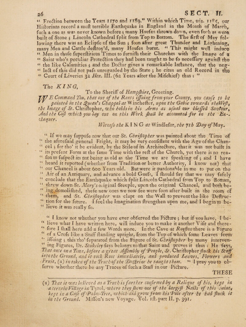 “ Fre61:ion Between tlie Tears itjoand Within which Time, W2;. TT^d, our Hiflorians recorct a moil terrible Earthquake in EnjDfland in the Month of March, fuch a one as was never known before f many Houfes thrown down, even fu/'h as were built of Stone 5 Lincoln Cathedral fplit frona Top to Bottom. The hrlf of May fol¬ lowing there was an Eclipfe of the Sun j foon after great Thunder and Lifrhtning, many Men and Cattle deftroy’d, many Houfes burnt. “ This migfht well induce “ Men in thofe fuperflitioUs Times to furnifh their Churches with the Image of a Saint who’s peculiar Prote£l:ion they had been taught to be fo necelTary againft the the like Calamities 5 and the Dodlor gives a remarkable Inllancej that the neg- led! of this did not pafs unregarded by the State 5 he cites an old Record in th© Court of Liveries 32 Hen. HI. (62 Years after the Mifchief) thus; ” (C (C tc The KING, To the Sheriff of Ham^f^ptre, Greeting. B Command ToMy that out of the Rents tjfuing from your County, you caufe to he 'painted in the ^een^s Chappel at Winchefter, upon the Gabk towards theWefi^ the Image of St. Chriflopher, who holds in his Arms as ufual our hlejfed Savfour^ And the Cof which you lay out on this Work pall be accounted for in the chequer. Witnefs the KIN Windlefor, the Jth ID ay ^May. If we may fuppofe now that our St. Chrijlopher was painted about the Time of the aforefaid general Fright, it may be very conliftent with the Age of the Chan¬ cel 5 for tho’ it be evident, by the Stile of its Archite6lure, that it was not built in its prefent Form at the fame Time with the reft of the Church, yet there is no rea- fon to fufpefl: its not being as old as the Time we are fpeaking of 5 and I hav© heard it reported (whether from Tradition or better Authority, I know not) that our Chancel is about 600 Years old. But were it pardonable in me to put on the Air of an Antiquary, and advance a bold Giiefs, I Ihould fay that we may fafely conclude that the Tarthquake which fplit Lincoln Cathedral from Top to Bottom, threw down St. Alary's oiiginal Steeple, upon the original Chancel, and both be- ingAemolifhed, thefe new ones we now fee were foon after built in the room of them, and St. Chrifiopher was clapt on the Wall to prevent the like Deftruc- tion for the future. 1 feel the Imagination ftrengthen upon me, and I begin to be» lieve it was really fo. u St St <c St St sc t ( St St St St tt << St I know not whether you have ever ohfetved the Piflure 5 but if vouhave, I be¬ lieve what I have written here, will induce you to make it another Vilit and there¬ fore I fhall hefe add a few Words more. In the Cave at Rcyf on thevG is a Figure of a Crofs like a Staff ftanding upright, from the Top of which fome Leaves feem iffliing j this tho’ feparated from the Figure of St. Chrifiopher by many interven- ing Figures, Dr. Stuk(ley {sljs belongs to that Saint'and proves it thus : Fie fays, That once on a Turney before a great Ajfemhly of Beopky St. fluek his Spaff into the Groundy and it took Root immediately^ and produced Reaves, Flowers and ^Friiht, (a) in token of the Truth of the Tlo^rine he taught them. I pray you to ob- ferve whether there be any Traces of fuch-a Staff in our Pidlure. THESE (a) That it was believed as a Truth is farther confirmed by a Relique of his, kept in a certainVillage in Tyrol, where they fioew one of the iargefi Nails of this ^raint^ kept in a Cafe of Ralm-Tree, which did grow from his Foie after he had fiuck it in the Ground. Miftbn’s new Voyage.- VoL- ift.-part II. p. 391.