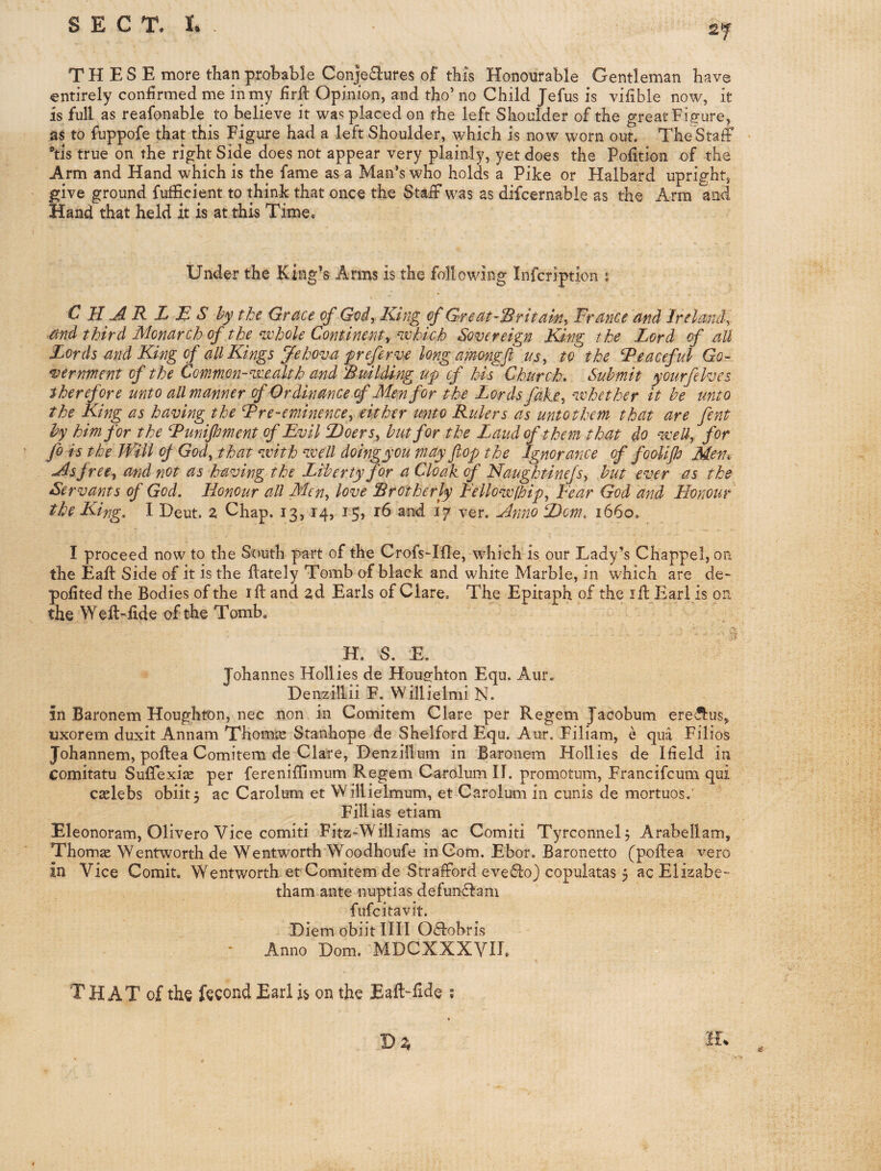 THESE more than prohahle Conje^lures of this Honourable Gentleman have entirely confirmed me in my firft Opinion, and tho’ no Child Jefus is vifible now, it is full as reafonable to believe it was placed on the left Shoulder of the great Figure, as to fuppofe that this Figure had a left Shoulder, which is now worn out. The Staff ®tis true on the right Side does not appear very plainly, yet does the Pofition of the Arm and Hand which is the fame as a Man’s who holds a Pike or Halbard upright, give ground fufficient to think that once the Staff was as difcernable as the Arm and Hand that held it is at this Time, Under the King’s Arms is the following Infcription j C H A R L E S hythe Grace of God, King of Great-Britain, France and Ireland, and third Monarch of the niFole Continent, aohich Sovereign King the Lord of all Lords and King of all Kings Jehova f referv-e long aimngft us, to the Peaceful Go¬ vernment of the Common-vceakh and Building up of his Church, Submit yourfelves therefore unto all manner cf Ordinance (f Men for the Lords fake, nvhether it be unto the King as having the Fre-eminence, either unto Rulers as unto them that are fent by him for the Funijhment of Evil Doers^ hut for the Laud of them that do weU, for fo is the Will of God, that ^xith nxell doingyou viay fop the Ignorance of foolip Men, As free, and not as having the Liberty for a Cloak of Naughtinefs, but ever as the Servants of God. Honour all Men, love Brotherly Fellowfbip, Fear God and Honour the King, I Heut. Z Chap. 13,14, i5> t6 ar^ 17 ver. Anno Dorn. 1660. I proceed now to the South part of the Crofs-Ifle, which is our Lady’s Chappel, on the Eaft Side of it is the flately Tomb of black and white Marble, in which are de- pofited the Bodies of the iff and zd Earls of Clare. The Epitaph of the ifl: Earl is on the Welt-iide of the Tomb. H. S. E. Johannes Hollies de Housfhton Equ. Aur. Denzillii F. Willielmi N. in Baronem Houghton, nec non in Comitem Clare per Regem Jacobum ere^us, uxorem duxit Annam Thomas Stanhope de Shelford Equ. Aur. Filiam, e qua Filios Johannem, poflea Comitem de Clare, Denzillum in Baronem Hollies de Ifield in comitatu Suffexije per fereniffimum Regem Carolum H. promotum, Francifeum qui cselebs obiitj ac Carolum et Willielmum, et Carolum in cunis de mortuos. Fillias etiam Eleonoram, Olivero Vice comiti Fitz-Williams ac Comiti Tyrconnelj Arabellam, Thomas Wentworth de Wentworth Woodhoufe in Com. Ebor. Baronetto (poftea vero in Vice Comit. Wentworth et Comitem de Strafford evefloj copulatas 5 acElizabe- tham ante nuptias defunf^am fufeitavit. Diem obiit IIII Offobris • Anno Dom. MDCXXXVH, T HAT of the fecond Earl is on the Eaft-fide ;