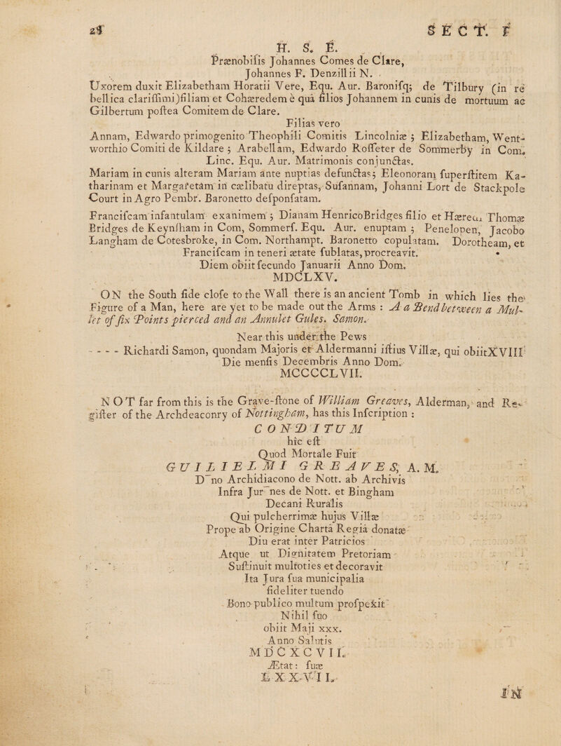 af sect; F H-. s, E. . . Prasnobilis Johannes Comes de Clare, Johannes F. Denzillii N. Uxorem duxit Elizabetham Horatii Vere, Equ. Aur. Baronifq; de Tilbury (in re bellica ciariffimi)liliam et Coh^redeme qua filios Johannem in cunis de mortuum ac Gilbertum poftea Comitemde Clare. Filias vero Annam, Edwardo primogenito Theophili Comitis Lincolnias 5 Elizabetham,Went- worthio Comiti de Kildare 5 Arabellam, Edwardo Roffeter de Sommerby in Com^ Line. Equ. Aur. Matrimonis conjunfla?. Mariam in cunis alteram Mariam ante nuptias defunflas, Eleonoram fuperftitem Ka- tharinam et Margafetam in caelibatu direptas, Sufannam, Johanni Lort de Stackpole Court in Agro Pembr. Baronetto defponfatam. Francifeam infantulam' exanimem'^ Dianam HenricoBridges filio et H^sreux Thorny Bridges de Keynlham in Com, Sommerf. Equ. Aur. enuptam ; Penelopen, Jacobo Langham de Cotesbroke, in Com. Northampt. Baronetto copulatam. Dorotheam et Francifeam in teneriiEtate fublatas,procreavit. Diem obiitfecundo Januarii Anno Dom. MDCLXV. ON the South fide clofe to the Wall there is an ancient Tomb in which lies the' Figure of a Man, here are yet to be made out the Arms : A a Send between a Muh let of Jix Joints pierced and an Annulet Gules, Samon,- Near this uhderjtlie Pews - - - - Richafdi Sanion, quondam Majoris ef Xldermanni iftius Vill^, qui obiitXVIir Die menfis Decembris Anno Domi MCCCCLVII. N OT far from this is the Grave-flone of William Greaves^ Alderman,' and Ri of the Archdeaconry of Nottingham, has this infeription : C O N2)’I TV M hie ell Quod Mortale Fuit GU I L I E LM I G R E A V E S, D no Archidkeono de Nott. ab Archivis Infra Jur~~nes de Nott, et Bingham Decani Ruralis Qui pulcherrimae hujus Vill^ r; Prope ab Origine Charta Regia donatai Din erat inter Patricios Atque ut Dignitatem Pretoriam' Sufo’nuit multoties et decoravit / Ita Jura fua municipalia fideliter tuendo Bono-publico multum profpekit' Nihil fuo ■ obiit Maji XXX. Anno Sa^utis jEtat: fuas L-XX^V^lL^ . t