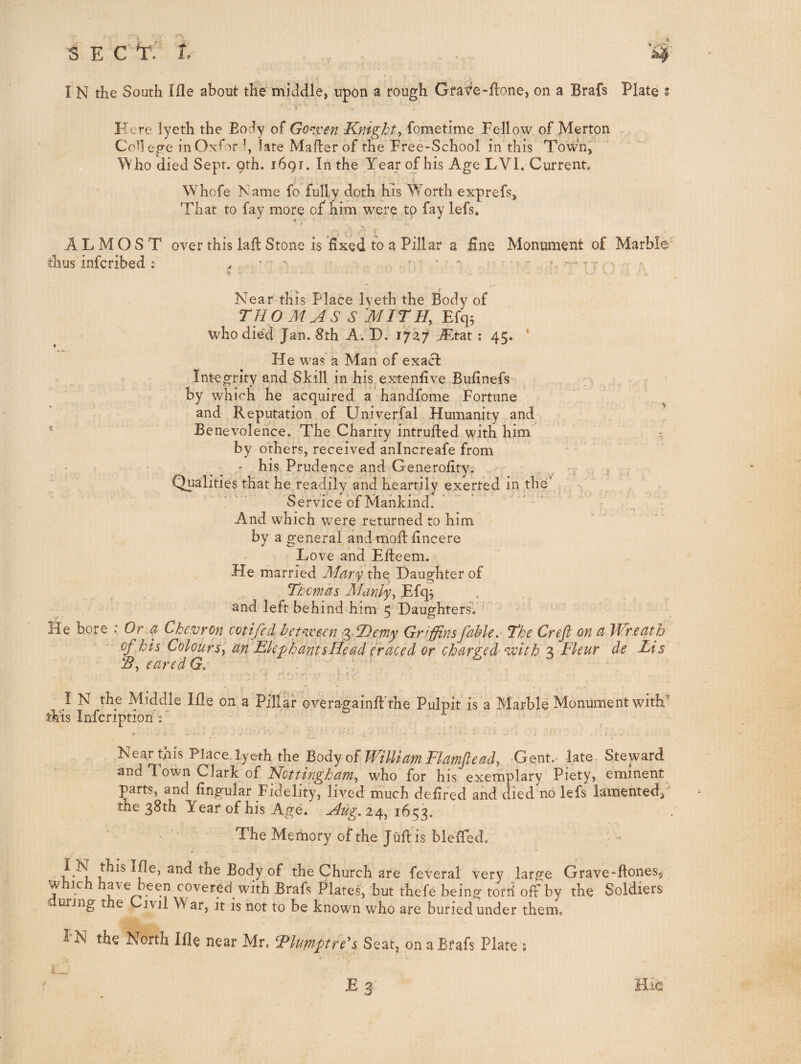 I N the South Ifle about tlie middle, upon a rough Grafe-hone, on a Brafs Plate i Here lyeth the Eocly of Go^iven Knighty fometime Fellow of Merton Co^l ege in Oxfor h late Mafter of the Free-School in this Towhj ^\ho died Sept. 9th. 1691. In the Year of his Age LVI. Current. Whofe Name fo fully doth his Worth exprefs, That to fay more of him were to fay lefs, ALMOST over this lail Stone is fixed to a Pillar a £ne Monument of Marble' thus infcribed: ^  .. .. Near this Place lyeth the Body of THOMAS S MlTHy Efq^ who died Jan. 8th A. D. 1737 A^tat : 45. ’ He was a Man of exact Integrity and Skill in his extenfive Bufinefs by which he acquired a handfome Fortune and Reputation of Univerfal Humanity and Benevolence. The Charity intrufted with him ^ by others, received anincreafe from • ^ ^ * his Prudence and Generofity; , . Qualities that he readily and heartily exerted in the’ Service of Mankind. And which were returned to him by a general and tiioft fincere Love and Efteem. He married Maty the Daughter of . Thcmas Manlyy Efq, and left behind him 5 Daughters. lie bore : Or a Chevron cotifed hep-ivsen 'gSDerny Griffinsfahle. The Crefi on ct Wreath of ,his ColourSy an EkphantsHead eraced or charged volth 3 Fleur de Lis IBy eared G, - I N the Middle lile on a Pillar overagainft'the Pulpit is a Marble' Monument with^ this Infcriptiori'r ‘ ^ j i tilh ^lace lycth the Body of William Flamfteady -Gent.Mate Steward ^tid Town Clark of Nottinghamy who for his exemplary Piety, eminent parts, and lingular Fidelity, lived much delifed and died no lefs lamented/ the 38th Year of his Age. Aug,%^^ 1653. The Memory of the Juft is bieffed. Ihe, and the Body of the Church are feveral very large Grave-ftoneSj which have been covered with Brafs Plates, but thefe being torri off by the Soldiers uring the Civil W ar, it is not to be known who are buried under them. I N the North Ifle near Mr, Fluptptre'^s Seat, on a Bfafs Plate ; E 3- Hie