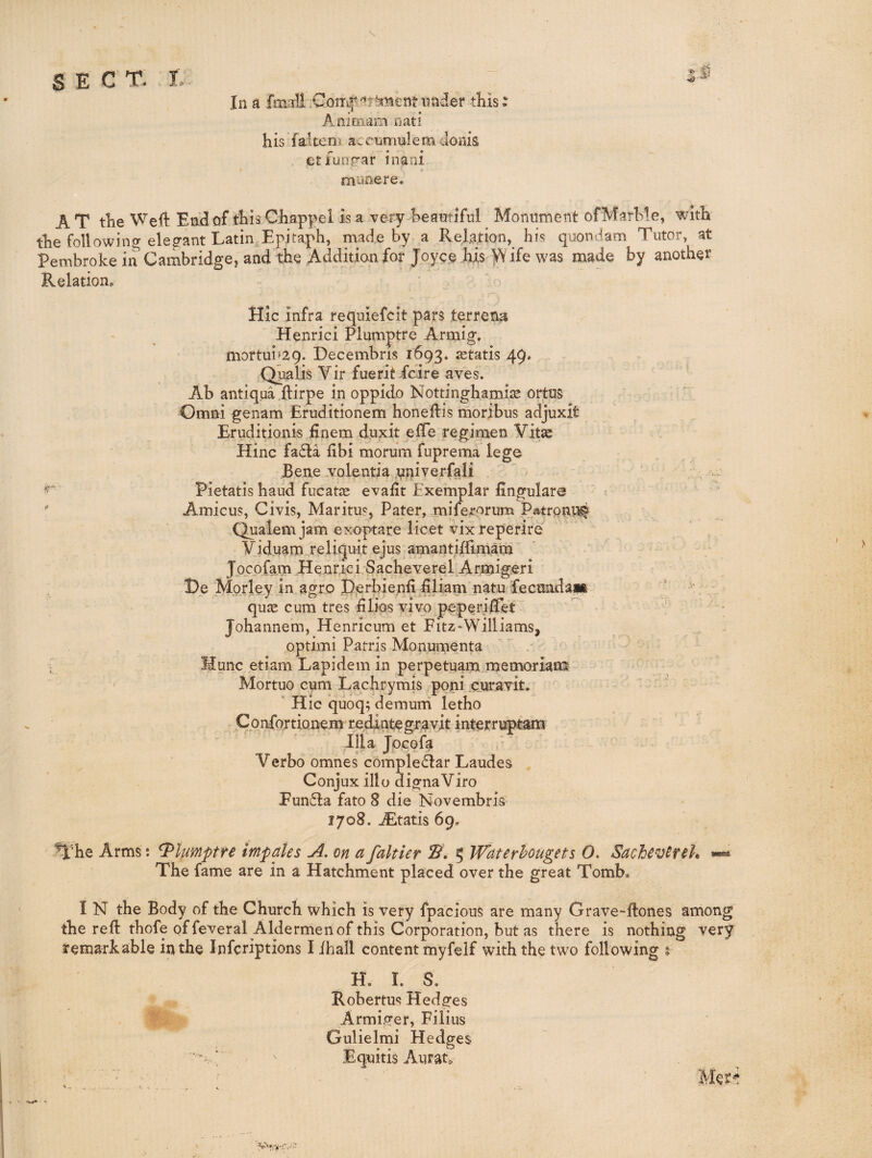 In a fmali .Conif under this: Aaimam nati his faiteni accumulem cloiiis etfunp-ar inani munere. AT the Weft Enftof thisChappel is a very beautiful Monument of Marble, with the following elep-ant Latin,Epitaph, made by a Relation,^ his quondam Tutor, at Pembroke in’ Cambridge, and the Additian for Joycp his W ife was made by another Relation, Hie infra requiefeit pars terrene Henrici Plumptre Armig. mortui^aq. Decembris 1693. jetatis 49. Qualis Vir fueritfeire aves. Ab antlqua ftirpe in oppido Nottinghamiie ortus Omni genam Eruditionem honeftis moribus adjuxit Eruditionis finem duxit efTe regimen Vit^ Hinc fa6la ftbi morum fuprema lege jBene .volentia univerfali Pietatis baud fucatre evalit Exemplar fingulare ’ -  Amicus, Givis, Maritus, Pater, miferorum Patronu^ Qualem jam exoptare licet vixreperlre' Viduarn reliqu-it ejus amantiflimam Jocofam Henrici Sacheverel Armigeri He Morley in agro I),erbie.nfi filiam natu fecundait * qute cum tres filios vivo peperifTet Johannem, Henricum et Fitz-Williams, optimi Patris Monumenta ; Munjc etiam Lapidem in perpetuam memoriam Mortuo cum Lachrymis poni ciiravit. ' ' Hie quoq; demum letho Confortionem redintegravit interruptam Ilia Jocofa Verbo omnes comple6lar Laudes Conjux illo dignaVifo Fun6Ia fato 8 die Novembris 1708. jEtatis 69, ^'he Arms: Plumptre impales A. on a faltier 5 Waterhougets O. Sachev^rek ^ The fame are in a Hatchment placed over the great Tomb. I N the Body of the Church which is very fpacious are many Grave-ftones among the reft thofe of feveral Aldermen of this Corporation, but as there is nothing very f emarkable in the inferiptions I ihall content myfelf with the two following 5 H. I. S. Robertus Hedges Armiger, Filius Gulielmi Hedges Equitis Aurat.