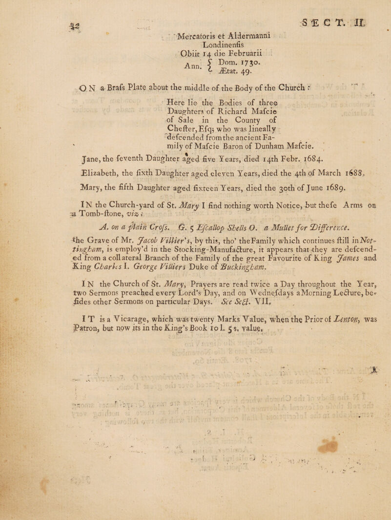 ’■Mercatoris 6t Aldermanni Londinenfis Obiit 14 die Februarii * Ann' I '730- • i iEtat. 49. rS E e T. II. ,O.N a-Brafs Plate ^bout the middle of the Body of the Church • ' Here lie the Bodies of three Daughters of Richard Mafcie of Sale in the County of CheftetjEfq^ who was lineally defcended from the ancient Fa- ' mily of Mafcie Baron of Dunham Mafcie. Jane, the feyenth Daughter aged five Years, died 14th Febr. 1684. Elizabeth, the fixth Daughter aged eleven Years, died the 4th of March 1688,. Mary, the fifth Daughter aged fixteen Years, died the 30th of June 1689. In the Church-yard of St. Mary I find nothing worth Notice, but thefe Arms on -a Tomb-ftone, f ' on a plain Crofs, G. 5 Efcallop Shells O. a Mullet for difference, the Grave of Mr, ffacoh Villier^s^ by this, tho’ the Family which continues ftill inhTbt^ tingham^ is employ’d in the Stocking-Manufa£lure, it appears that they are defcendr- ^ed from a collateral Branch of the Family of the great Favourite of King James and King Charhs L George ViUiers Duke of 'Buckingham, I N the Church of St. Mary^ Prayers are read twice a Day throughout the Year, two Sermons preached every Lord’s Day, and on Wednefdays a Morning Le<Slure, ber iides other Sermons on particular Days. See SeSi- VII, IT is a V icarage, which was twenty Marks V alue, wh^n th§ Prior of Lentofi^ was patron, but now its in the King’s Book 10 i. 5 s, value, I; S