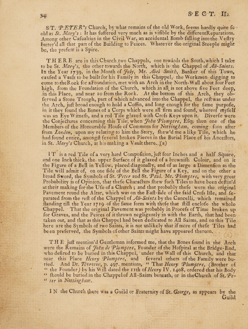 m S T. Church, by what remains of the old Work, feems hardly quite fo ■ old as St. Mary's : It has fuftered very much as is vifible by the differentReparations. Among other Cafualties in the Civil War, an accidental Bomb falling into the Veftry batter’d all that part of the Building to Peices. Whatever the original Steeple might be, the prefent is a Spire. THERE are in this Church two Chappels, one towards the South,which I take to be St. Mary'Sy the other towards the North, which is the Chappel of All-Saints, In the Year 1739, in the Month of M.y. Abel Smith, Banker of this Town, caufed a Vault to be built for his Family in this Chappel,the Workmen digging to Gome totheRock for aFoundation, met with an. Arch inthe North-Wall about fourFeet high, from the Foundation of the Church, which in all is not above five Feet deep, in this Place, and near 10 from the Rock. At the bottom of this Arch, they ob- ferved a Stone Trough,, part of which advanced into the Chappel, the reftwas under the Arch, juft broad enough to hold a Coffin, and long enough for the fame purpofe, in it they found the Bones of a Corps which were all firm and found, whereof myfelf was an EyeWitnefs, and a red Tile glazed with Crofs Key^ uponit. Diverfe were the Conje£fures concerning this Tile; when John ^lumftre, Efq; then one of the Members of the Honourable Houfe of Commons for Nottingham, coming ' foon after from London, upon my relating to him the Story, fhew’d me a like Tile, which he had found entire, amongfl feveral broken Pieces in the Burial Place of his Anceflors^ in St. Mary's Church, at his making a Vaultthere._.|(a3 IT is a red Tile of a very hard Compofition, juft four Inches and a half Square, and one Inch thick, the upper Surface of it glazed of a brownifli Colour, and on it the Figure of a Bell in Yellow, placed diagonally, and of as large a Dimenfion as the Tile will admit of, on one fide of the Bell the Figure of a Key, and on the other a broad Sword, the Symbols of St. Letter and St. L^aul. Mr. L^lumptre, with very great Probability is of Opinion, that thefe Charaflers fhew fuch Tiles to have been deftin’d at their making for the Ufe of a Church ; and that probably thefe were, the original Pavement round the Altar, which was on the Eafl-fide of the faid Crofs Ifle, and fe- parated from the reft of the Chappel of All-Saints by the Cancelli, which remained Handing till the Year 1719 -of the fame form with thofe that Hill enclofe the whole Chappel. That the original Pavement was probably in Procefs of Time broken up for Graves, and the Peices of it thrown negligently in with the Earth, that had beem taken out, and that as this Chappel had been dedicated to All Saints, and on this Tile here are the Symbols of two Saints, it is not unlikely that if more of thefe Tiles had been preferved, the Symbols of other Saints might have appeared thereon. THE jufl mention’d Gentleman informed me, that the Bones found in the Arch were the Remains of yohn de L^lumptre, Founder of the Hofpital at the Bridge-End, who defired to be buried in this Chappel, under the Wall of this Church, and that near this Place Henry L^lumptre, and feveral others of the Family were bu¬ ried. And Dr. p. 497. mentions, “ That ‘hPlumptre, (Brother of ‘‘ the Founder) by his Will dated the nth oiHenry IV. 1408, ordered that his Body fhould be buried in the Chappel of All-Saints beneath, or in theChurch of Su ‘‘ ter iti Nottingham, I N the Church there was a Guild or Fraternity of St. as appears by the Guild