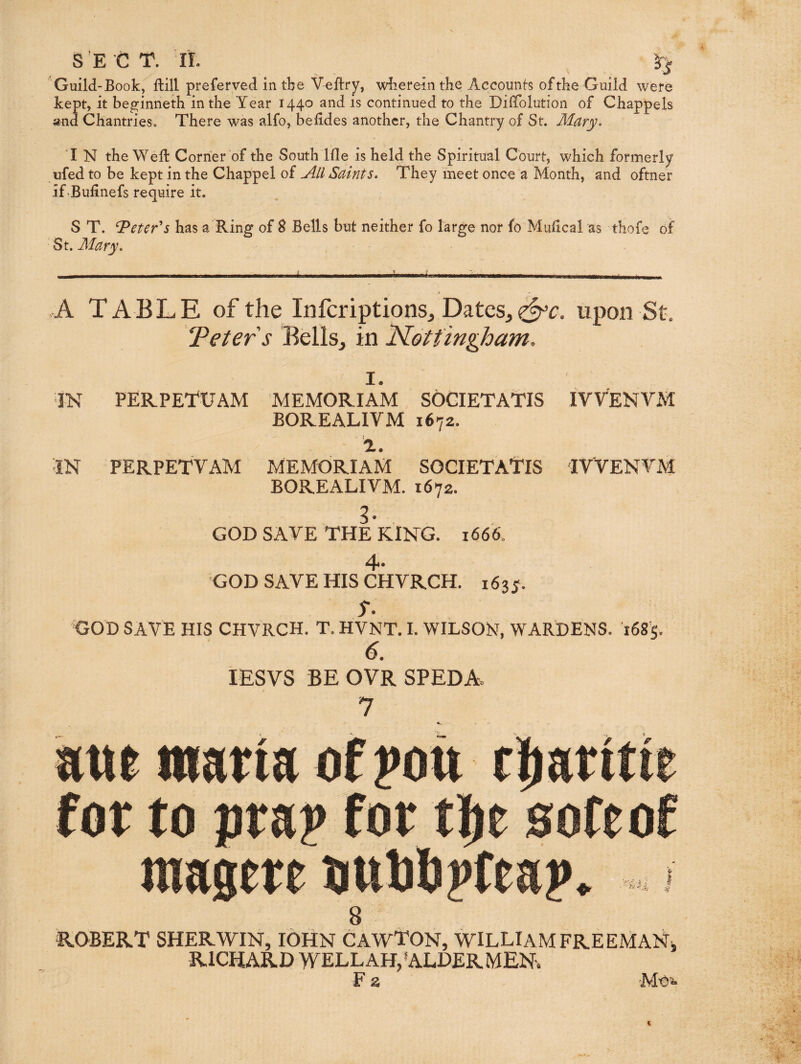 S'E C T. ir. Guild-Book, ftill preferred in tbe V^flry, wkereinthe Accounts of the Guild were kept, it be^inneth in the Year 1440 and is continued to the DilTolution of Chappels and ChantrieSc There was alfo, beddes another, the Chantry of St. Mary. I N the Weft Corner of the South Ifle is held the Spiritual Court, which formerly ufed to be kept in the Chappel of All Saints. They meet once a Month, and oftner if-Bullnefs require it. S T. ^eter^s has a Ring of 8 Bells but neither fo large nor fo Muftcal as thofe of ‘ St. Mary. A TABLE of the Infcriptions, DateSj upon St. Teters Bellsj in Nottingham, I. IN PERPETUAM memoriam sogietatis ivvenvm BOREALIVM 1672. :iN PERPETVAM MEMORIAiM SOGIETA’TIS IVVENVM BOREALIVM. 1672. 3. GOD SAVE THE KING. 1666. 4 GOD SAVE HIS CHVRCH. 1635. s, GOD SAVE HIS CHVRCH. T. HVNT. I. WILSOKT, WARDENS. 1685. lESVS BE OVR SPEDAo 7 mt iwatia of ?ou for to pta? for soft of magete jmOopfeap -'■h'h: 8 ROBERT SHERWIN, lOHN CAWTON, WILLIAM FREEMAN, RICHARD WELLAH,'ALDERMEN-. F a 'Moi