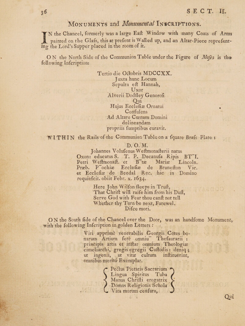 Monuments and Monumental Inscriptions. IN the Chancel, formerly was a large Eall Window with -many Coats of Arms painted on the Glafs, this at prefent is Walled up, and an Altar-Piece reprefent- ing the Lord’s Supper placed in the room of it.. ON the North Side of the Communion Table under the Figure of Mofes m th©- following Infcription; Tertio die Oaobris MDCCXX. Juxta hunc Locum Sepulta eft Hannah, . Uxor Alverii Dodfley Genoroft Qui Hujus Eccleftse Ornatui Confulens Ad Altare Coenam Domini delineandam propriis fumptibus curavit. WITHIN the Rails'of the Communion Table on a fquare Brafs Plate % D. O. M. Johannes Volufenus Weftmonafterii natus Oxon: educatus S. T. P. Decanufa Ripis BT”L Petri Weftmonaft. et B'tae Mari^ Lincoln. Praeb. P ochiae Ecclefiae de Brunefton Vic. et Eccleliie de Beedal Rec. hie in Domino requiefeit. obiit Febr. x, 1634. Here John Wilfon bleeps in Truft, That Chrift will raife him from his Duft^ Serve God with Fear thou canft not tell Whether thy Turn be next, Farewel. Difce mori. O N the South fide of the Chancel over the Door, was an handfome Monument, with the following infeription in golden Letters: Viri apprime venerabilis Georgii Cotes bo- narum Artium fere omniu~ Thefaurarii s principis artis et inftar omnium Theologize cimeliarchi, gregis egregii Cuftodis : deniq 5 ut ingenii, ut vitze cultum inftituerint, omnibus rn’erito Exemplar. Peflus Pietatis Sacrarium Lingua Spiritus Tuba Manus Chrifti erogatrix ' Domus Religionis Schola Vita morum cenfura, .. - Qiii