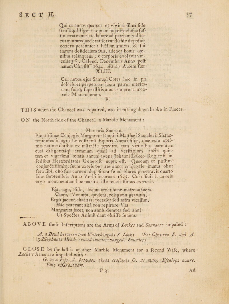 SECT 11. S7 Qui ut anriDS quatiior et vjginti fuma fide fiim'~aq;diligentiacuram hujusEcclefias fuf- tinueratexantlato laboread patriam reditu- rus mortatequoderat fervandu hie depofuit coetera perennior 5 lu(5tum amicis, & fui ingens defiderium fuis, adeoq; bonis om¬ nibus relinquens 5 e corporis evolavitvin- culis 3 Calend. Decembris Anno poll natum Chriftu” 1640. jEtatis Autem fu^ XLIII. Cui nepos ejus Samuel Cotes hoc in pii doloris et perpetuum juxta patrui merito- rum, fuisqj fnperfiitis amoris merentimoe- rens Monumentum. P. THIS when the Chancel was repaired, was in taking down broke in Pieces,- ON the North fide of the Chancel a Marble Monument : » ^ ** Memoria Sacrum. Pientifiim^ Conjugis MargaretseDomini Matth^i Saunderii Shane- tonienfes in agro Leiceftrenfi Equitis Aurati filiae, quee cum opti- mis naturae dotibus ex inftin^Iu prasdita, turn virtutibus parentum cura diligentiaq? fummum quafi ad verfligium au<5l:a quin- tum et vigefimu gratis annum agens Johanni Lokeo Regienfi in fedibus Hertfordianis Generofo nupta efb. Qiiociim ut piifiime conjundliffim^^ fuiim uxoris per tres aiinos conjugale munus obiit lera fibi, cito fuis carnem depofitura fe ad plures penetravit quarto Idus Septembris Anno Verbi incarnati 1633. Cni officii et amoris ’ ergo monumentum hoc maritus ille moeftiffimus extruxit. Eja, age, fifte, locum tenet hunc matrona facra Clara, 'Venufia, -pudens, religiofa gravitus, Ergo jacent charitas, pietafq^ fed afbra viciffim, Hac poterant alia non repirere Via Margarita jacet, non annis dempta fed anni ^ . Ut Species Anirnu dant obiiffe fenem. ^ ABOVE thefe inferiptions are the Arms of Lockes and Saunders impaled ; a Send between two VVaterhougets S. Locks. L^er Chevron S. and A. Elephants Heads er-aced counterchanged. Saunders. CLOSE by the laffc is another , Marble Monument for a fecond Wife, where Locke^s Anns are impaled with : G. on a Fefs A. between three crefeents 0. as many Efcalops azure* Ellis oiGrantham. E 3: Ad I