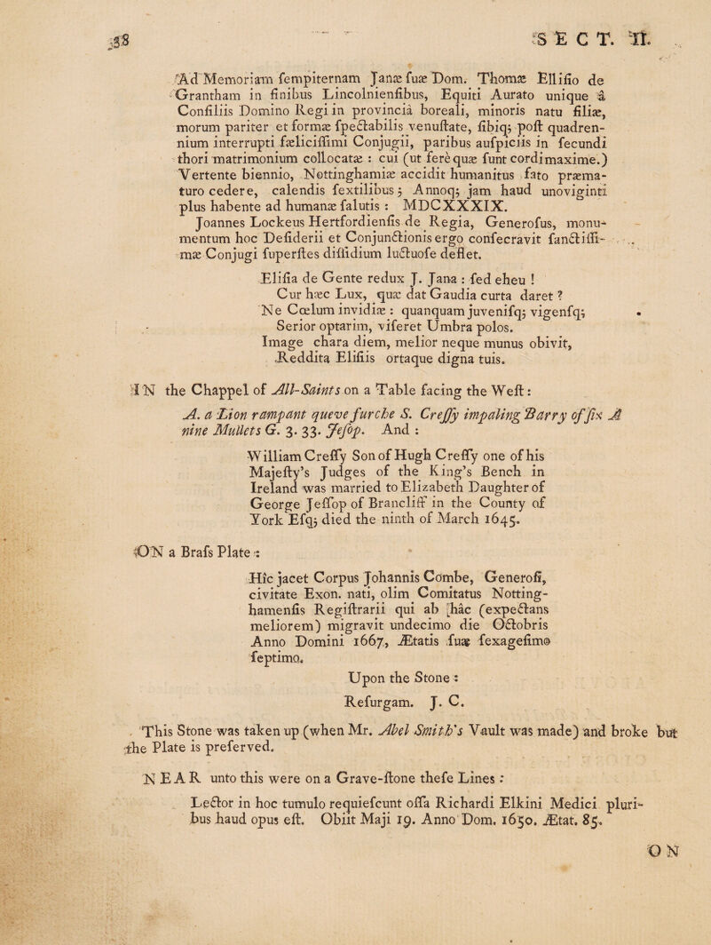 Memoriarn fempiternam Janje fuas Dom. Tliomas Ellifio de Grantham in finibus Lincolnienfibiis, Equiti Aurato unique 4 Confiliis Domino Regi in provincia boreali, minoris natu fili^, morum pariter et formae fpedlabilis venuftate, fibiqj poft quadren- nium interrupti faeliciffimi Conjugii, paribus aufpiciis in fecundi thori matrimonium collocata^ : cui (ut ferequ^ funt cordimaxime.) Vertente biennio, Nottinghami^ accidit humanitus fato praema- turo cedere, calendis fextilibus 3 Annoq3 jani hand unoviginti plus habente ad humane falutis : MDCXXXIX. Joannes Lockeus Hertfordienfis de Regia, Generofus, monu- mentum hoc Defiderii et Conjundtionis ergo confecravit fandiill- , mas Conjugi fuperlles diflidium lu£luofe deflet. Elida de Gente redux J. Jana : fed eheu ! Cur base Lux, qua: dat Gaudia curta daret ? 'Ne Coslum invidiie : quanquam juvenifq5 vigenfq; ; ^ Serior optarim, viferet Umbra polos. Image chara diem, melior neque munus obivit, .Reddita Elifiis ortaque digna tuis. I N the Chappel of All-Saints on a Table facing the Weft: A. a 'Lion rampant queve furche S. CreJJy impaling Barry offi^ A nine Mullets G. 3. 33. !/^efop. And : William CrelTy Son of Hugh Creffy one of his Majefty’s Judges of the King’s Bench in Ireland was married to Elizabeth Daughter of George JelTop of Brancliff in the County of York Efqj died the ninth of March 1645;. ^ON a Brafs Plate : Hic jacet Corpus Johannis Combe, Generofi, civitate Exon, nati, olim Comitatus Notting- hamenfis Regillrarii qui ab [hac (expe61:ans meliorem) migravit undecimo die G£lobris Anno Domini 1667, ^tatis Eua? fexagefim® feptimo* Upon the Stone s Refurgam. J. C. < This Stone was taken up (when Mr. Abel Smith's Vault was made) and broke but 'the Plate is preferved. NEAR unto this were on a Grave-ftone thefe Lines .* Le61or in hoc tumulo requiefeunt offa Richardi Elkini Medici plurL bus haud opus eft. Obiit Maji 19. Anno Dom. 1650. jEtat, 85. ON