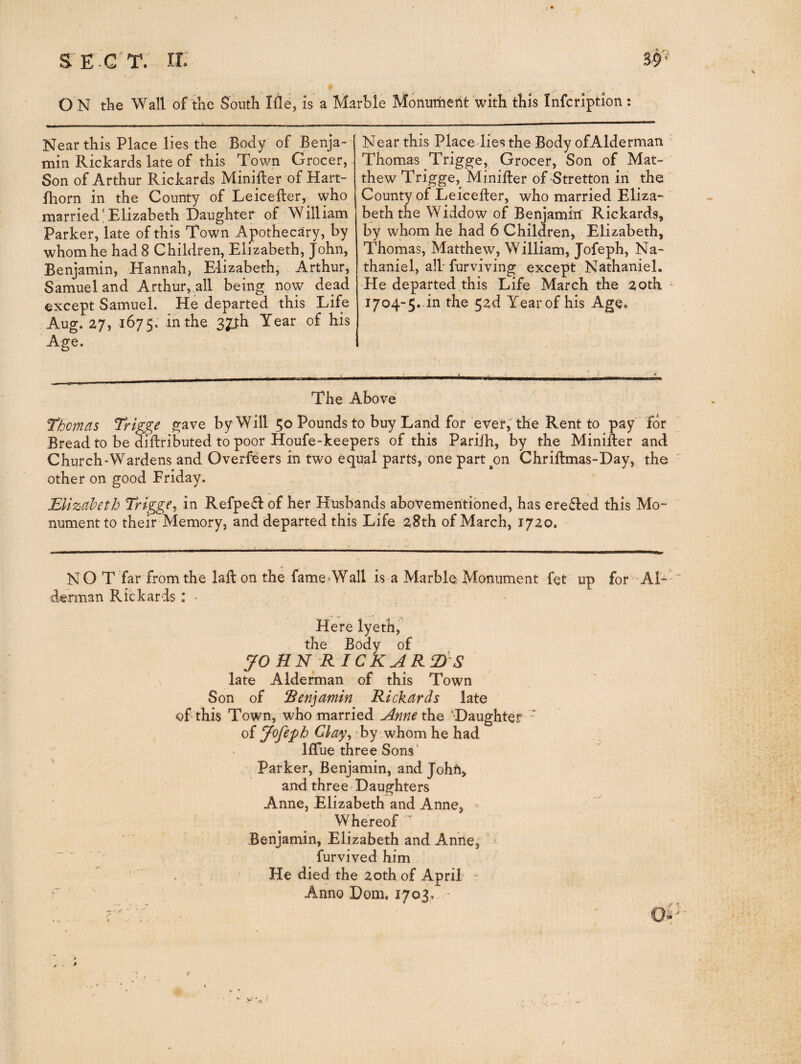 O N the Wall of the South Me, is a Marble Monument with this Infcription : Near this Place lies the Body of Benja¬ min Rickards late of this Town Grocer, Son of Arthur Rickards Minifter of Hart- fhorn in the County of Leicefter, who married,'Elizabeth Daughter of William Parker, late of this Town Apothecary, by whom he had 8 Children, Elizabeth, John, Benjamin, Hannah, Elizabeth, Arthur, Samuel and Arthur, all being now dead except Samuel. He departed this Life Aug. 27, 1675; in the 37th Year of his Age. Near this Place-lies the Body ofAlderman ' Thomas Trigge, Grocer, Son of Mat¬ thew Trigge, Minitler of Stretton in the ' County of Leicefter, who married Eliza- ~ beth the Widdow of Benjamin Rickards, by whom he had 6 Children, Elizabeth, Thomas, Matthew, William, Jofeph, Na¬ thaniel, albfurviving except Nathaniel. -He departed this Life March the 20th - 1704-5.-in the 52d Year of his Age, The Above nomas Trigge gave by Will 50 Pounds to buy Land for ever, the Rent to pay for Bread to be diftributed to poor Houfe-keepers of this Pariih, by the Minifter and Church-Wardens and Overfsers in two equal parts, one part^on Chriftmas-Day, the other on good Friday. EUzaheth Trigge^ in Refpefl of her Husbands abovemeritibned, has ere61ed this Mo¬ nument to their Memory, and departed this Life 28th of March, 1720. NO T far from the lail on the fame-Wall is a Marble Monument fet up for ^AN* derman Rickards : • Here lyeth, the Body of yOHN R ICKAR 2>S late Alderman of this Town Son of Renjamin Rickards late of this Town, who married Anne the Daughter ' of Jofeph Clay^ Ey whom he had llTue three Sons' Parker, Benjamin, and John, and three Daughters Anne, Elizabeth and Anne, » Whereof ' Benjamin, Elizabeth and Anne, furvived him He died the 20th of April- - Anno Dom. 1703,. - / *