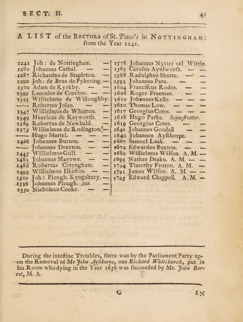 A LIST 'of the Rectors ofSt, Teters in N o T T i n G h a m : from the Year 1241. 1241 Joh: de Nottingham. — ,1280 Johannes Cathal. — — .1287 Richardns de Stapleton. — .1292 Joh: de Brus dePykering.^— 1300 Adam de Kyrkby. — ■— 1322 Lancelot de Corebto. — '— 1323 Willielmus de Willoiighby, .—Robertus Jolan. '— — 1347 Willielmus de Whatton. — 1349 Henricus de Key worth. — 1369 Robertus de Newbald. •— -1375 Willielmus de Rodington.f— Hugo Martel. — — — 1426 Johannes Burton. — — Johannes Drayton. — — 1445 Willielmus Gull. — — 1483 Johannes Mayewe. *— — i486 Robertus Cotyngham. — ^1499 Willielmus Ilkellon. — — 1510 Joh: Plough. Kyngsbury. ~ 1538 Johannes Plough, juu. — ijjo Nicholaus Cooke, ~ — 15:78 Johannes Nytter vel Wittie. 1583 Carolus Aynfworth. — — 1588 Radulphus Shutte. — .— 15:93 Johannes Pare. ~ 1604 Francifcus Rodes. — —^ 1606 Roger Freeman. — — 16 ro JohannesKelle. ~ i6fo Thomas Low. — 1617 Georgius Cotes. — — 1618 Hugo Parke. Seqtiefimto?, 1619 Georgius Cotes. — 1640 Johannes Goodall — 1642 Johannes Ayfthorpe. — 5667 Samuel Leak. •— ~ — 1672 Edwardus Buxton. 1680 Willielmus Wilfon. A. M. ~ 1693 Nathan Drako. A. M. — ~ 1704 Timothy Fenton. A. M. •— 1721 James Wilfon. A. M. — —^ 1725 Edward Chappell. A. M. ■ir *1 Yi. During the inteftine Troubles, there was by the Parliament’Pafty up« on the Removal of Mr '^ohn Ayfthorpe^ one RichUrd Whitchurch^ put in his Room who dying in the Year 165:6 was fucceeded by Mr. ^ohn Bar^