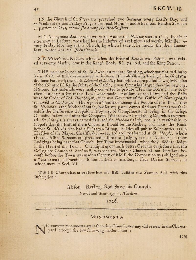 IN tKe Church of St. are preached two Sermons every Lord’s Day, and' on Wednefdays and Fridays Prayers are read Morning and Afternoon. Befides Sermons on particular Days*, mchkb fee among the Benefa^ons. M Y Anonymous Author who wrote his Account of Nottingham in 1641, fpeaks of a Sermon or Lecture, preached by the Induftry of a religious and worthy Minifter e- very Friday Morning at this Church, by which I take it he- means the then Incum¬ bent, which was Mr. fohnGoodalL S T. G^eteks is a Reftory which when the Prior of Lenton was Patron, was valu¬ ed at twenty Marks, now in the King’s Book, 8 1. y s. 6 d. and the King Patron. THE prefentChurch of St. Nicholas is a modern Building, which was Unifhed inthe -Year 1678, of Brick ornamented with Stone. The oldChurchlharingintheCivilWar the fameFate v/ith th.2it oiSuEclmnnd ^fD^<i/rj;,both’whichwere pulled down(byReafon of theirNearnefs.) for thefafety of theCaftle, it was fomewhat larger than the nejvone, of Stone, th« materials were moftly converted to private Ufes, the Boxes in the Kit¬ chen of a certain Inn in this Town were made out of fome of the Pews, and the Bells were by Order of Col. Hutchinfon., (who was Governor of the Caftle of Nottingham) removed to Outhorpe. There goes a Tradition among the People of this Town, that St. Nicholas is the Mother Church, but for my partT cannot find any Foundation for-it imlefs the Befference was paid to it by way of Compliment, it being in the Kings Demefne before and after the Conquefi:; -Where-ever I find the 3 Churches mention¬ ed, St. is always named firft, and St.laft, nor is it reafonable. to fuppofe that the leaft-of thefe Churches fhould be the Mother, and take the ,Rank before St..Mar<f s who had a Suffragan Biihop, befides all public Solemnities, as the Ele£iion of the Mayor, Sheriffs, &c. were, and are,' performed at St. 3Iary^s^ where alfo the Afiize Sermons are preached before the Judges, not on Account of their Lodgings being near that Church, but Time immemorial, when they ufed to lodge in the Heart of the Town. One might upon much better Grounds conjeHure that the Collegiate Church of Southixelh was once the Mother Church of our Parifhes, be- caufe before the Town was made a County of itfelf, the Corporation was obliged once a Year to make a Proceffion thither in their Formalites, to hear Divine Service, of : which more in Seel. VI, THIS Church has at prefent but one Bell befides the Sermon Bell' with this Infcription : Abfon, Reftor^ God Save his Church^ ,Nevii and Scattergood, Wardens. 1716. - Monuments* 7 O ancient Monuments are left in this Church, nor any old or new in theChurch*^ yard, except the few following modern ones ; ON /