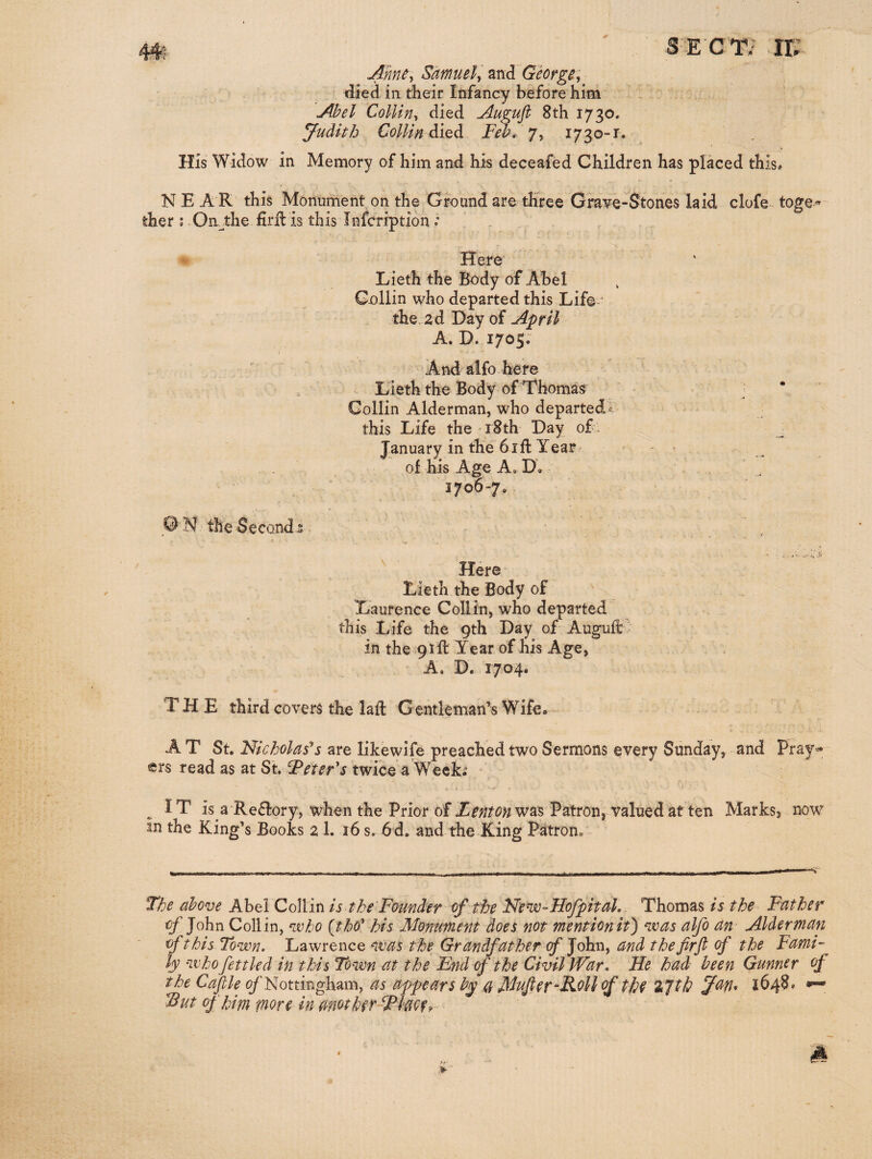 Anne, Samuel, George, died in their Infancy before him Abel Collin, died Augujl 8th 1730. Judith Collin diQdi Feb,. 7, 1730-r. His Widow in Memory of him and his deceafed Children has placed this* N E A R this Monument on the Ground are three Grave-Stones laid clofe toge« ther ; On_^the firfl is this Infcription .* Here Lieth the Body of Abel Collin who departed this Life' the. 2d Day of A'pril A. D. 1705. And alfo here , Lieth the Body of Thomas : * Collin Alderman, who departed! this Life the i8th Day of: January in the 61 ft Year? . . of his Age A. D, 1706-7, QN the Second 5 ^ ^ Here- Lieth the Body of Laurence Collin, who departed this Life the 9th Day of Auguft - in the 91ft Year of his Age, A. D. 1704. THE third covers the laft Gentleman’s Wife* A T St. Nicholases are like wife preached two Sermons every Sunday, and Pray¬ ers read as at St. F^eteFs twice a Week; i ^ IT is a Reflory, when the Prior of was Patron, valued at ten Marks, now tn the King’s Books 2 1. 16 s. 6d. and the King Patron, The above Abel Collin is the Founder of the Nem-Hofptal, Thomas is the Father of John Collin, voho {thd^ his Monument does not mention it) n.vas alfo an' Alderman of this Town. Lawrence was the Grandfather cfjohxi, and the firfi of the Fami¬ ly who fettled in this Town at the End of the Civil War. He had been Gunner of the Cajlle <?/’Nottingham, as appears by a MufieV’Holl of tf^e %Tth 1648* *— Eut of hipi more in mother-f^lm. »