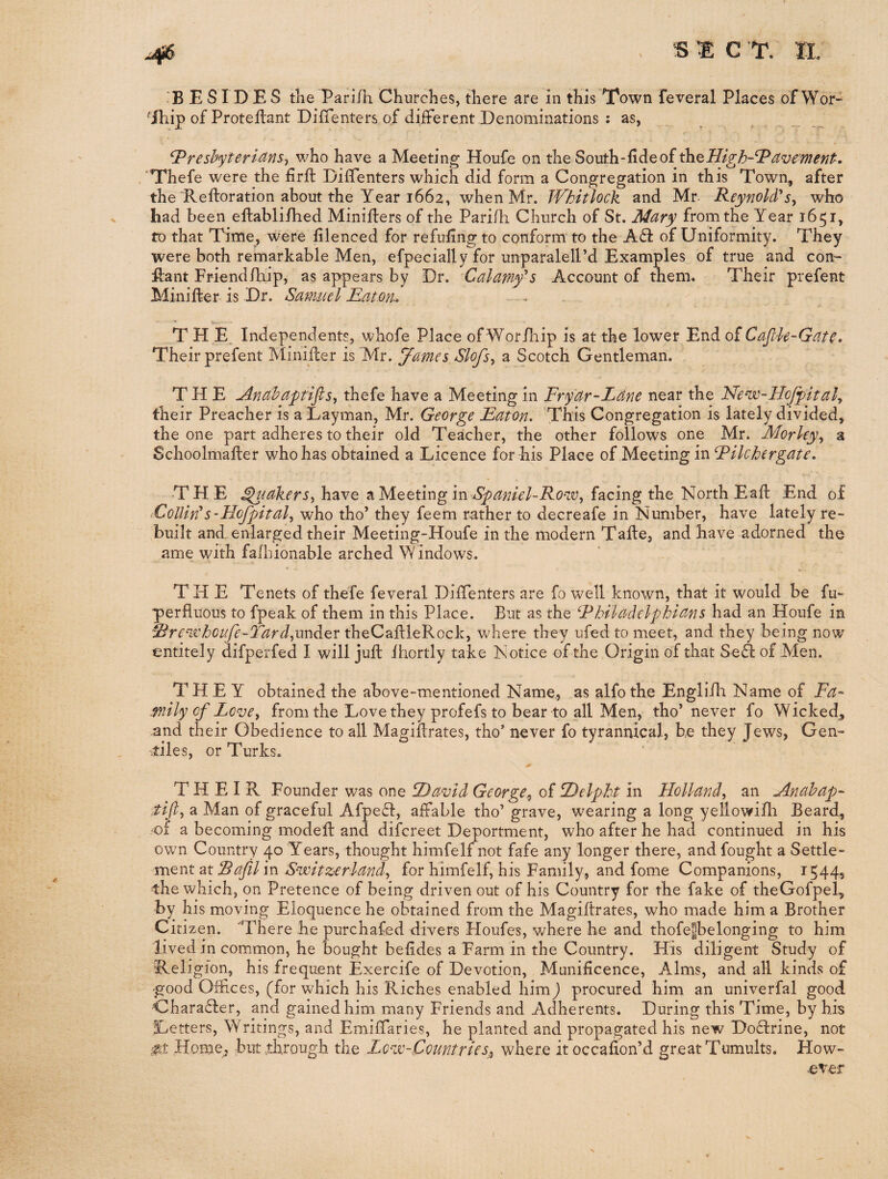 'BESIDES trie Parifh Churches, there are in this Town feveral Places of Wor^ ^ihip of Proteftant DiiTenters of different Denominations : as, ^reshyteridns^ who have a Meeting Houfe on the South-iideof ^^High-’^dvement. 'Thefe were the firft Diffenters which did form a Congregation in this Town, after the Reftoration about the Year 1662, when Mr. Whitlock and Mr- Reynold'*who had been eftablifhed Minijflers of the Parifh Church of St. Mary from the Year 1651, fo that Time, were filenced for refufing to conform to the A£i: of Uniformity. They were both remarkable Men, efpecially for unparalell’d Examples of true and con- Rant Friendfhip, as appears by Dr. Calamyi*s Account of them. Their prefent Miniffcer is Dr. Samuel Raton-. «... . THE Independents, whofe Place of Wor/liip is at the lower End of Cafile-Gate. Their prefent Minifcer is Mr. James Slofs^ a Scotch Gentleman. THE uinahaptifls^ thefe have a Meeting in Fryar-Lane near the Ne^-HoJfitalj their Preacher is a Layman, Mr. George Raton. This Congregation is lately divided, the one part adheres to their old Teacher, the other follows one Mr. Morley^ a Schoolmafter who has obtained a Licence for his Place of Meeting in Filchergate. THE ^{akerSy have a Meeting in facing the North Eaft End of CollWs-Hofpital, who tho’ they feem rather to decreafe in ISlumber, have lately re¬ built and enlarged their Meeting-Houfe in the modern Tafte, and have adorned the ame with fafbionable arched Windows. THE Tenets of thefe feveral Diffenters are fo well known, that it would be fu- perfluous to fpeak of them in this Place. But as the Fhiladelphians had an Houfe in ^rC'TVhoufe-Tardyxndi^x theCailleRock, w'here they ufed to meet, and they being now entirely difperfed I will juft fhortly take Notice of the Origin of that SeA of Men. THEY obtained the above-mentioned Name., as alfo the Engliff Name of Fa~ milycfLcvei from the Love they profefs to bear to all Men, tho’never fo Wicked, and their Obedience to all Magiflrates, tho* never fo tyrannical, be they Jews, Gen- stiles, or Turks. THEIR Founder was one David George^ of Delphi in Holland^ an Anahap^ ;tlfi, a Man of graceful Afpe^l, affable tho’ grave, wearing a long yellowifli Beard, of a becoming modefl and difcreet Deportment, who after he had continued in his own Country 40 Years, thought himfelf not fafe any longer there, and fought a Settle¬ ment at Rafil in Svcitzerlanf for himfelf, his Family, and fome Companions, 1544, the which, on Pretence of being driven out of his Country for the fake of theGofpel, by his moving Eloquence he obtained from the Magiltrates, who made him a Brother Citizen. There he purchafed divers Houfes, where he and thofe^belonging to him lived in common, he bought befides a Farm in the Country. His diligent Study of Religion, his frequent Exercife of Devotion, Munificence, Alms, and all kinds of ■good Offices, (for which his Riches enabled himj procured him an univerfal good Ghara(51:er, and gained him many Friends and Adherents. During this Time, by his Letters, Writings, and Emiffaries, he planted and propagated his new Doctrine, not Home, but through the Lovo-CountrieSj^ where it occafion’d great Tumults. How¬ ever