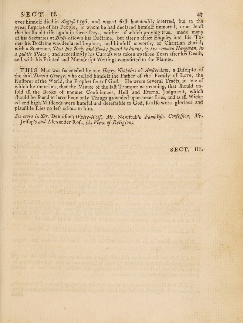 S’ECt: If. 4^ ever himfelf r^5^, and was at ii’rft honourably interred, but to the great furprize of his People, to whom he had declared himfeli immortal, or at leafl that he iliould rife again in three Days, neither of which proving true, ^ made^ many of his Sectaries 2it!BaJil difown his Doctrine, but after a ftri^t Enquiry into his Te ¬ nets his Do6trine was declared Impious, and himfelf unworthy of Chriftian Burialji with a Sentence, That his Sody and Sooks Jhould he burnt^ by the common Hangman^ in a public dPlace 5 and accordingly his Carcafs was taken up three Years after his Death, and with his Printed and Manufcript Writings committed to the Flames. . THIS Man was fucceeded by one Henry Hicholas of Hmjlerdamy a Difciple of the faid 2)avid George^ who called himfelf the Father of the Family of Love, the Reflorer of the World, the Prophet fentof God. He wrote feveral Trafls, in one of which he mentions, that the Minute of the laft Trumpet was coming, that fbould un¬ fold all the Books of unquiet Confciences, Hell and Eternal Judgment, which fhould be found to have been only Things‘''grounded upon meer Lies, and as all Wick* ed and high Mifdeeds were hateful and deteflable to God, fo alfo were glorious and plaufible Lies no lefs odious to him. See more in T)rWhite-Wolf^ Mr, Newflub’s Fatnilifts Confejjiony Mr*- JelTop’s and Alexander Rofs, Us Vie^v of Religions, SECT. IIL