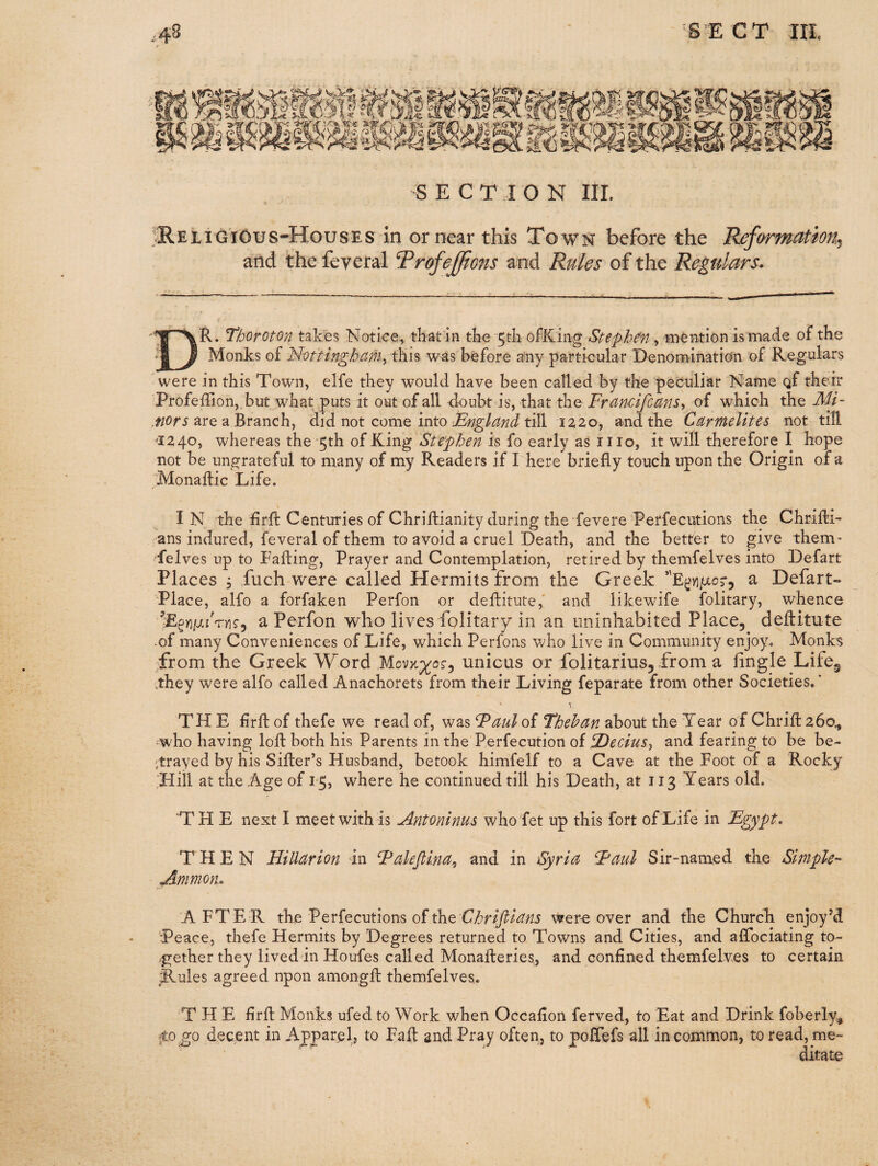 S E C T I O N III. ;3REiiGiOus-HousES in or near this Town before the Reformation^ and the feveral TrofeJ/ions and Rules of the Regulars. Dr. Tbofoton takes Notice, thatin tke 5tli ofKiiig Stephen, mention is made of the Monks of Mottinghctm^ ‘iKi% was before any particular Denomination of Regulars were in this Town, elfe they would have been called by the peculiar Name gf their Profeffionj.but what puts it out of all doubt is, that the Francifems^ of which the MF are a Branch, did not come into till 1220, and the Carmelites not till ^1240, whereas the'5th of King Stephen is fo early as iiio, it will therefore I hope not be ungrateful to many of my Readers if I here briefly touch upon the Origin of a Monadic Life. In the firft Centuries of Chriftianity during the fevere Perfecutions the Chridi- ans indured, feveral of them to avoid a cruel Death, and the better to give them' felves up to Fading, Prayer and Contemplation, retired by themfelves into Defart Places 3 fuch were called Hermits from the Greek a Defart- Place, alfo a forfaken Perfon or deditute,' and likewife folitary, whence ’Egyi/jcfryis-j a Perfon who lives folitary in an uninhabited Place, deditute -of many Conveniences of Life, which Perfons who live in Community enjoy. Monks ■from the Greek Word unicus or folitarius, from a lingle Life^ ..they were alfo called Anachorets from their Living feparate from other Societies.* THE drdof thefe we read of, was Fauloi Thehan about the Tear of Chrid26o^ -who having lod both his Parents in the Perfecution of ^eciuSy and fearing to be be- .trayed by his Sider’s Husband, betook himfelf to a Cave at the Foot of a Rocky fliil at the Age of 1-5, where he continued till his Death, at 113 Years old. THE next I meet with is Antoninus who fet up this fort of'Life in Fgypt. THEN Hillarion in Falefiintty and in Syria Faul Sir-named the Simpk- Ammon, AFTER the Perfecutions of the were over and the Church enjoy’d Peace, thefe Hermits by Degrees returned to Towns and Cities, and affociating to- .gether they lived in Houfes called Monaderies, and confined themfelves to certain Rules agreed npon amongd themfelves,. THE fird Monks ufed to Work when Occafion ferved, to Eat and Drink foberly^ ;to go decent in Apparpl, to Fad and Pray often, to poHefs all in common, to read, me¬ ditate