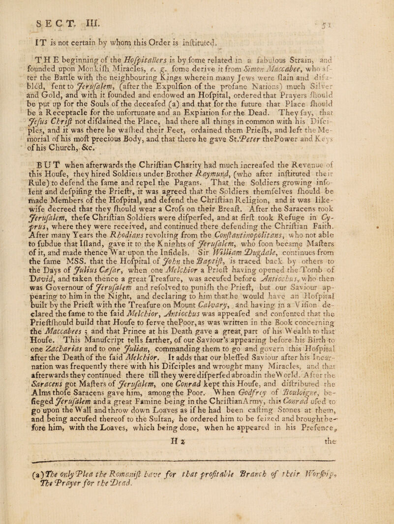 55 IT is not certain by whom this Order is inftimtcd. ^ ■ .V. THE beginning of the Hofpitalters is by fome related in a fabulous Strain, and founded upon Monkilh Miracles, e. g, fome derive it from Simon Maccabee^ who af¬ ter the Battle with the neighbouring Kings wherein many Jews were Bain and difa- bl^d, y^erufalem^ (after the Expiilfion of the profane Nations) much Silver and Gold, and with it founded and endowed an Hofpital, ordered that Prayers iliould be put up for the Souls of the deceafed (a) and that for the future that Place fhould be a Receptacle for the unfortunate and an Expiation for the Dead. They fay, that y^efus Ckrifi not difdained the Place, had there all things in common with his Difci- pies, and it was there he waihed their Feet, ordained them Prieffcs, and left the Me¬ morial of his moll precious Body, and that there he gave St.^^'^^r thePower and Keys of his Church, &c, BUT when afterwards the ChriBian Charity had much increafed the Revenue of this Houfe, they hired Soldieis under Brother Raymund^ (who after inllituted their Rule) to defend the fame and repel the Pagans. That the Soldiers growing info- lent and defpiling the Priell?, it was agreed that the Soldiers themfelves fhould be made Members of the Hofpital, and defend the Chrillian Religion, and it was like- wife decreed that they /hould wear a Crofs on their BreaB. After the Saracens took ^erufalenty thefe ChriBian Soldiers were difperfed, and at lirB took Refuge in Cy- frusy where they were received, and continued there defending the ChriBian Faith, After many Years the Rhodians revolting from the ConftantinopoUtanSy who not able to fubdue that Illand, gave it to the Knig-hts of yerufakm:^ who foon became MaBers of it, and made thence War upon the Infidels. Sir William ^Dugdale, continues from the farne MSS. that the Hofpital of the is traced back by others to the Days of Julius Caofary when one Melchior a PrjeB having opened the Tomb of J)avidy znd taken thence a great Treafure, was accufed before ^ntiockusy who then was Governour of Jerufalem and refolved to puniBi the PrieB, but our Saviour ap¬ pearing to him in the Night, and declaring to him that he wmuld have an Hofpital built by the PrieB wdth the Treafure on Mount Calvaryy ^ and having in a Vjfton de¬ clared the fame to the faid Melchiory Antiochus was appeafed and confented that the PrieB/hould build that Houfe to ferve thePoor,as was written in the Book concerning Maccabees 5, and that Prince at his Death gave a great^part of his Wealth to that Houfe. This Manufcript tells farther, of our Saviour’s appearing before his Birth to one Zacharias and to one Juliany commanding them to go and govern this Hofpital after the Death of the faid Melchior, It adds that our blefled Saviour after his Incar¬ nation was frequently there with his Difciples and wrought many Miracles, and that afterwards they continued there till they were difperfed abroadin theWorld, After the Saracens got MaBers of Jerufalemy one Conrad kept this Houfe, and diBributed the Alms thofe Saracens gave him, among the Poor. hen Godfrey of RculoignCy be- degedi Jerufalem and a great Famine being in the ChriBianArmy, this Conrad ufed to go upon the Wall and throw down Loaves as if he had been caBing Stones at them, and being accufed thereof to the Sultan,^ he ordered him to be feized and brought be-' fore him, with the Loaves, which being done, when he appeared in his Prefence,^, UZ the (%')The only^lea the Rcmanift have for that profitable Rranch of thiir IVorfinp'^, The Grayer for the ‘Dead,