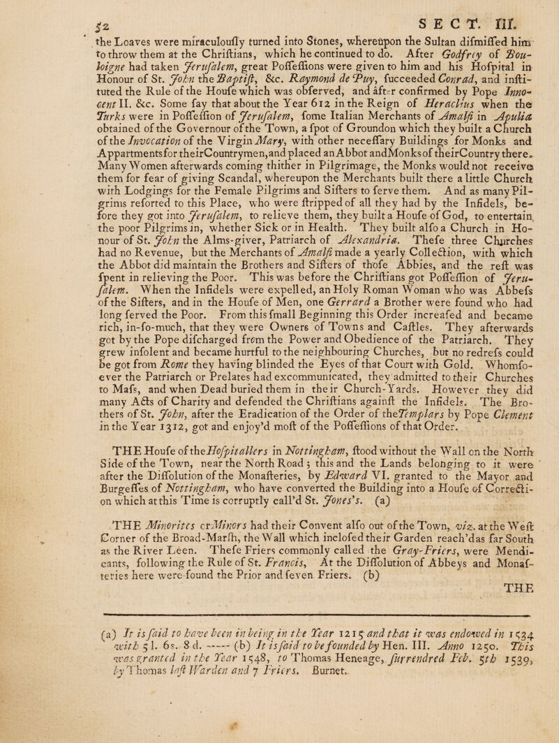 ^2 SEC r. nr. the Loaves were miraculoufly turned into Stones, whereupon the Sultan difmilTed him- to throw them at the Chrillians, which he continued to do. After Godfr(y of Sou^ loigne had taken Jeriifalem^ great PofTeilions were given to him and his Hofpital in Honour of St. John th.Q See, Raymond deRuy, {ucceQded Conrad^ and infli- tuted the Rule of the Houfe which was obferved, and aft^-r confirmed by Pope Inno^ centW. &c. Some fay that about the Year 612 in the Reign of Heraclius when the Tttrks were in PoiTeffion of Jerufalem^ fome Italian Merchants of in Apulia obtained of the Governour of the Town, a fpot of Groundon which they built a Church oixhQ Invocation oi the NirginMary-i with other neceffary Buildings for Monks and AppartmentsfortheirCountrymen,and placed an Abbot andMonksof theirCountry there* Many Women afterwards coming thither in Pilgrimage, the Monks would not receive them for fear of giving Scandal, whereupon the Merchants built there a little Church with Lodgings for the Female Pilgrims and Sifters to ferve them. And as many Pil¬ grims reforted to this Place, who were ftrippedof all they had by the Infidels, be¬ fore they got into Jerufalem^ to relieve them, they built a Houfe of God, to entertain the poor Pilgrims in, whether Sick or in Health. They built alfoa Church in Ho¬ nour of St. John the Alms-giver, Patriarch of Akicandria. Thefe three Chiirches had no Revenue, but the Merchants of Amalfi made a yearly Colledfion, with which the Abbot did maintain the Brothers and Sifters of thofe Abbies, and the reft was fpent in relieving the Poor. This was before the Chriftians got PofTeflion of Jeru<- falem. When the Infidels were expelled, an Holy Roman Woman who was Abbefs of the Sifters, and in the Houfe of Men, one Gerrard a Brother were found who had long ferved the Poor. From this fmall Beginning this Order increafed and became rich, in-fo-much, that they were Owners of Towns and Caftles. They afterwards got by the Pope difeharged frem the Power and Obedience of the Patriarch. They grew infolent and became hurtful to the neighbouring Churches, but no redrefs could be got from Rome they having blinded the Eyes of that Court with Gold. Whomfo- ever the Patriarch or Prelates had excommunicated, they admitted to their Churches to Mafs, and when Dead buried them in their Church-Yards. However they did many A6Is of Charity and defended the Chriftians againft the Infidels. The Bro¬ thers of St. JohUy after the Eradication of the Order of th^Templars by Pope Clement in the Year 1312, got and enjoy’d moft of the Poffeftions of that Order. THE Houfe of th^Hcfipitallers in Nottingham^ ftood without the Wall on the North Side of the Town, near the North Road 5 this and the Lands belonging to it were after the Diftblution of the Monafteries, by Bdnyard VI. granted to the Mayor and Burgeffes of Nottingham^ who have converted the Building into a Houfe of Corredi- on which at this Time is corruptly call’d St. Jones's, (a) THE Minorites ctMinors had their Convent alfo out of the Town, viz. at the Weft Corner of the Broad-Marili, the Wall which inclofed their Garden reach’das far South as the River Leen. Thefe Friers commonly called the Gray-FrierSy were Mendi¬ cants, following the Rule of St. Francisy At the Diftblution of Abbeys and Monaf¬ teries here were found the Prior andfeven Friers, ('b) THE (a) It is faid to have been in being in the Tear 1215' and that it veas endowed in i *^34 5 1. 6s. 8 d.-(h') It isfaid tohefoundedby'H.Qn.lll. Anno 1250. This was anted in the Tear liy^^y Thomas Heneage, ^th I539>