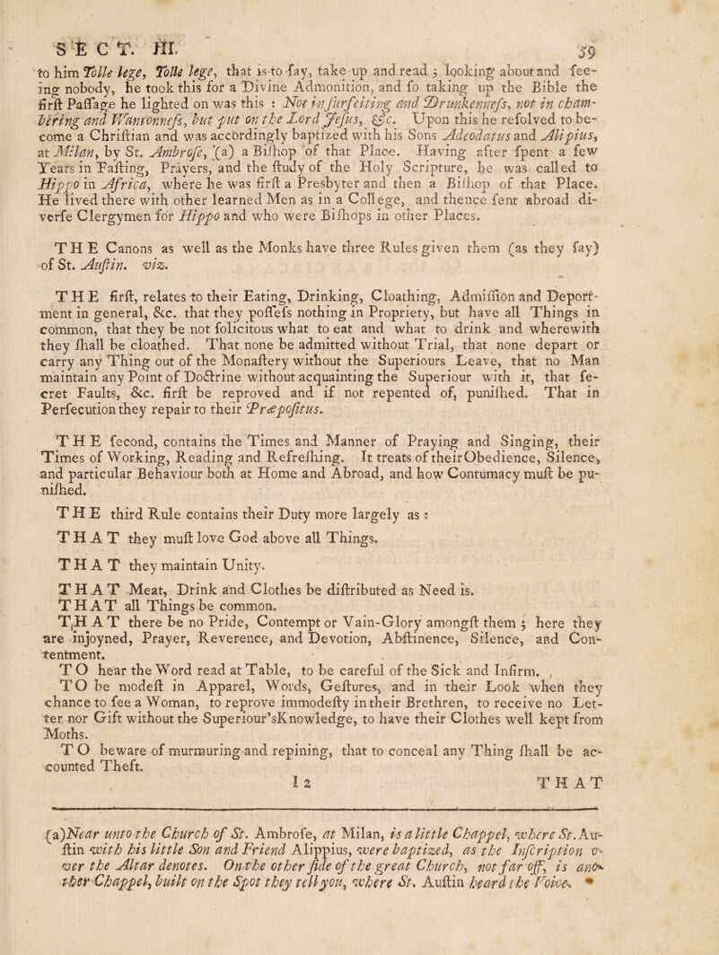 SfecV. HI 'tohlmToUe le^e, Tolk Uge^ that is to fay, take up and read 5 looking aoout and fee¬ ing nobody, lie took this for a ‘Divine Admonition, and fo taking up tbe Bible tbe firll PaiTag^ b.e lighted on was this : Not mfurfeiting md DrmkenneJ's^ not in chtim- hering and V/antonnefi^ hut fut on the Lord Jefus^ ^c. Upon this he refolved to be- come a Chriltian and was accordingly baptized with his Sons Adcodatusdtnd Alipius^ at Milan^ by St. Amhrofe^ '(a) a Bilhop ’'of that Place. Having after fpent a few Tears in Pafting, Prayers, and the Itudy of the Holy Scripture, he was called to Hippo in Africa, where he was firft a Presbyter and then a Biihop of that Place. He lived there with other learned Men as in a College, and thence fent abroad di- verfe Clergymen for Hippo and who were Bifhops in other Places. THE Canons as well as the Monks have three Rules given them (as they of St. Auftin, viz. THE Bril, relates to their Eating, Drinking, Cloathing, Admidion and Deport¬ ment in general, See. that they poflfefs nothing in Propriety, but have all Things in common, that they be not felicitous what to eat and what to drink and wherewith they fhall be cloathed. That none be admitted without Trial, that none depart or carry any Thing out of the Monaftery without the Superiours Leave, that no Man maintain any Point of Do6lrine without acquainting the Superiour with it, that fe~ cret Faults, &c. Bril be reproved and if not repented of, punilhed. That in Perfecution they repair to their hPrcepofitus. THE fecond, contains the Times and Manner of Praying and Singing, their Times of Working, Reading and Refrelliing. It treats of their Obedience, Silence ^ and particular Behaviour both at Home and Abroad, and how Contumacy mud be pu- nidied. THE third Rule contains their Duty more largely as; THAT they mud love God above all Things, THAT they maintain Unity. THAT Meat, Drink and Clothes be didributed as Need Is. THAT all Things be common, T.H A T there be no Pride, Contempt or Vain-Glory amongd them 5 here they are dnjoyned, Prayer, Reverence, and Devotion, Abdinence, Silence, and Con^ tentment. T O hear the Word read at Table, to be careful of the Sick and InBrm. , TO be moded in Apparel, Words, Gedures*, and in their Look when they chance to fee a Woman, to reprove immodedy in their Brethren, to receive no Let¬ ter nor Gift without the Superiour’sKnowledge, to have their Clothes well kept from Moths. T O beware of murmuring and repining, that to conceal any Thing lhall be ac¬ counted Theft. I z THAT ^DNear unto the Church of St. Ambrofe, at Milan, us a little Chappel, where St. A.m- din with his little Son and Friend Alippius, were baptized, as the Infcription 0- ^er the Altar denotes. Ont he other fide of the great Church, not far off, is ano^ ther^Chappel^ built on the Spot they tell you, where St, Audin beard the Vom^, •
