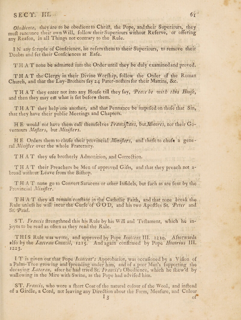 Obedience^ they are to be obedientto Chrift, the Pope, and their Superiours, they miift re'oconce their own Will, follow their Superiours without Referve, or offering any Reafon, in all Things not contrary to the Rule. I N any fcruple of Confcience, he refersthein to their Superiours, to remove their Doubts and fet their Confciences at Eafe. THAT none be admitted into the Order until they be duly examinedand proved. T H A T the'Clergy in their Divine Woriliip, follow thh Order of the Roman Church, and that the Lay-Brothers fay 24 Pater-noffers for their Mattins, &c. / THAT they enter not into any Houfe till they fay, ^eace he ^jvith this Houfe^ and then they may eat what is fet before them. THAT they help one another, and that Pennance-be irnpofed on thofe that Sin, that they have” their public Meetings and Chapters. ' H E would not have them cairthemfelves FranciJItanS^ butMnores, nor their Go vernours b\kt Minifiers, HE Orders them to chufe their provincial and thefe to chuft a gene¬ ral Miniftcr over the whole Fraternity. . . THAT they ufe brotherly Admonition, and Correftion. THAT their Preachers be Men of approved Gifts, and that they preach not a- broad without Leave from the Bi/hop. THAT none go to Convert Saracens or other Infidels, but fuch as are fent by the Provincial Alinifter. THAT they all remain conflant in the Catholic Faith, and that none break the Rule unlefs he will incur the Curfe''6LG O D, and his two Apoflles St. Feter and St. Faul, S T. Francis flrengthned this his Rule by his Will and Teflament, which he in» joyns to be read as often as they read the Rule. THIS Rule was wrote, and approved by PopeIII. 1210. Afterwards 7\{q by ibe Late ran Council^ 1215. And again confirmed by Vo^e Honor ius III. 1223. I T is given out that Pope Innocenfs Approbation, was occahoncdby a .Vifion of a Palm-Tree growing and fpreading under him, and of a poor Man’s fupporting the decaying Lateran^ after he had tried St. Francis's Obedience, which he Ihew’d by wallowing in the Mire with Swine, as the Pope had advifed him. ST. Francis^ who wore a fhort Coat of the natural colour of the Wool, and inflead of a Girdle, a Cord, not leaving any Dire£lion about the Form, Meafure, and Colour